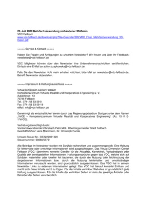 23. Juli 2009 Mehrfachverwendung vorhandener 3D-Daten
VDC Fellbach
www.vdc-fellbach.de/download.php?file=Calendar/395/VDC_Flyer_Mehrfachverwendung_3D-
Daten.pdf


===== Service & Kontakt =====

Haben Sie Fragen und Anregungen zu unserem Newsletter? Wir freuen uns über Ihr Feedback:
newsletter@vdc-fellbach.de

VDC Mitglieder können über den Newsletter ihre Unternehmensnachrichten veröffentlichen.
Einfach eine E-Mail an achim.czaykowska@vdc-fellbach.de.

Falls Sie den Newsletter nicht mehr erhalten möchten, bitte Mail an newsletter@vdc-fellbach.de,
Betreff: Newsletter abbestellen.


===== Impressum & Haftungsausschluss =====

Virtual Dimension Center Fellbach
Kompetenzzentrum Virtuelle Realität und Kooperatives Engineering w. V.
Auberlenstr. 13
70736 Fellbach
Tel.: 0711/58 53 09-0
Fax: 0711/58 53 09-19
eMail: info@vdc-fellbach.de

Genehmigt als wirtschaftlicher Verein durch das Regierungspräsidium Stuttgart unter dem Namen
„VirCE – Kompetenzzentrum Virtuelle Realität und Kooperatives Engineering“ (Az. 15-1113-
1/VirCE).

Vertretungsberechtigt durch:
Vorstandsvorsitzender Christoph Palm MdL, Oberbürgermeister Stadt Fellbach
Geschäftsführer: Jens Mohrmann, Dr. Christoph Runde

Umsatz-Steuer-Nr.: DE2229031320
Steuernummer: 90080/53721

Alle Beiträge im Newsletter wurden mit Sorgfalt recherchiert und zusammengestellt. Eine Haftung
für fehlerhafte oder unrichtige Informationen wird ausgeschlossen. Das Virtual Dimension Center
Fellbach (VDC) übernimmt keinerlei Gewähr für die Aktualität, Korrektheit, Vollständigkeit oder
Qualität der bereitgestellten Informationen. Haftungsansprüche gegen das VDC, welche sich auf
Schäden materieller oder ideeller Art beziehen, die durch die Nutzung oder Nichtnutzung der
dargebotenen Informationen bzw. durch die Nutzung fehlerhafter und unvollständiger
Informationen verursacht wurden, sind grundsätzlich ausgeschlossen. Das VDC hat in seinem
Newsletter Links zu externen Internetseiten gelegt. Das VDC hat hierauf keinerlei Einfluss und
macht sich diese Inhalte nicht zu Eigen. Für die Inhalte verlinkter Websites ist grundsätzlich jede
Haftung ausgeschlossen. Für die Inhalte der verlinkten Seiten ist stets der jeweilige Anbieter oder
Betreiber der Seiten verantwortlich.
 