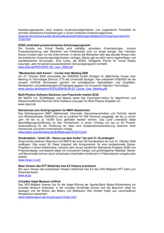 Veredelungsexperten neue kreative Ausdrucksmöglichkeiten und unglaubliche Flexibilität für
schnelle verlässliche Entscheidungen in einem schlanken Entwicklungsprozess.
www.bernd-kussmaul-gmbh.de/aktuelles/pressemitteilungen/detailansicht/kussmaul/nachricht-
10/50.html

ICIDO entwickelt praxisorientiertes Schulungsprogramm
Die Vorteile von Virtual Reality sind vielfältig: schnellere Entscheidungen, kürzere
Produktentwicklung oder Reduktion von Fehlerkosten sind nur einige wenige. Den höchsten
Nutzen erzielen aber nur die Unternehmen, in denen die Mitarbeiter über das aktuelle Wissen über
die praktischen Anwendungsmöglichkeiten verfügen. Bisher gab es dafür keine regelmäßigen und
standardisierten Schulungen. Eine Lücke, die ICIDO, Stuttgarter Pionier für Virtual Reality
Lösungen, jetzt mit seinem praxisorientierten Schulungsprogramm schließt.
www.icido.de/PDF/ICIDO_NL_neun_2009.pdf

"Maultaschen statt Kaviar" - Covise User Meeting 2009
Am 07. Oktober 2009 veranstaltet die VISENSO GmbH Stuttgart ihr alljährliches Covise User
Meeting im Technologie Zentrum (TTI) der Universität Stuttgart. Hier präsentiert VISENSO wir die
neusten COVISE Schmankerl garniert mit schwäbischen Spezialitäten und Qualitäten.
Maultaschen und bodenständiger Erfindergeist gepaart mit innovativer Hightech-Technologie.
www.visenso.de/fileadmin/PDFs/2009/09-09-22_Covise_User_Meeting.pdf

Multi-Physics Software Solutions vom Fraunhofer Institut SCAI
Mit MpCCI 4.0, SCAIMapper und MapLib bietet das Fraunhofer-Institut für Algorithmen und
Wissenschaftliches Rechnen SCAI Software-Lösungen für Multi-Physics-Aufgaben an.
www.mpcci.de

Startschuss zum Sofortprogramm für MINT-Absolventen
Das Sofortprogramm MINT (Mathematik, Informatik, Naturwissenschaften und Technik) startet
zum Wintersemester 2009/2010 und ist zunächst für 500 Personen ausgelegt, die bis zu einem
Jahr mit bis zu je 18.000 Euro gefördert werden können. Das Land unterstützt dabei
Beschäftigungsverhältnisse an den Hochschulen in einem Umfang von bis zu 50 Prozent.
Voraussetzung für die Förderung ist, dass eine Kooperationsvereinbarung zwischen einer
Hochschule und einem Unternehmen vorliegt.
www.baden-wuerttemberg.de/de/Meldungen/215574.html

Sonderaktion: "smart 3D - Stereo aus dem Koffer" bis zum 31.10.verlängert
Aufgrund der positiven Resonanz hat IMSYS die smart 3D Sonderaktion bis zum 31. Oktober 2009
verlängert. Das smart 3D Paket integriert alle Komponenten für eine professionelle Stereo-
Projektion in einem Koffertrolley, inklusive dem neuen handlichen Aktivstereo-Projektor AS3D von
Projectiondesign und besticht dabei mit innovativem Design und größtmöglicher Mobilität. Stereo-
und Monoinhalte können durch einfachstes Umschalten kombiniert in Präsentationen eingebunden
werden.
www.imsys-vr.com

Neue Version des RTT DeltaView free 9.0 Viewers erschienen
Die neue Version des kostenlosen Viewers DeltaView free 9.0 des VDC-Mitglieds RTT steht zum
Download bereit.
www.rtt.ag

Virtuelles Hajek Museum eröffnet
Das VDC-Mitglied Visenso hat für die Hajek-Stiftung der Sparda-Bank Baden-Württemberg ein
virtuelles Museum entwickelt. In der virtuellen Kunsthalle können sich die Besucher völlig frei
bewegen und die Werke des Malers und Bildhauers Otto Herbert Hajek aus verschiedenen
Perspektiven betrachten.
www.hajekmuseum.de/virtualmuseum/index.html
 