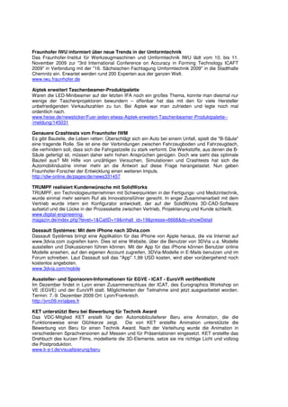 Fraunhofer IWU informiert über neue Trends in der Umformtechnik
Das Fraunhofer-Institut für Werkzeugmaschinen und Umformtechnik IWU lädt vom 10. bis 11.
November 2009 zur "3rd International Conference on Accuracy in Forming Technology ICAFT
2009" in Verbindung mit der "16. Sächsischen Fachtagung Umformtechnik 2009" in die Stadthalle
Chemnitz ein. Erwartet werden rund 200 Experten aus der ganzen Welt.
www.iwu.fraunhofer.de

Aiptek erweitert Taschenbeamer-Produktpalette
Waren die LED-Minibeamer auf der letzten IFA noch ein großes Thema, konnte man diesmal nur
wenige der Taschenprojektoren bewundern – offenbar hat das mit den für viele Hersteller
unbefriedigenden Verkaufszahlen zu tun. Bei Aiptek war man zufrieden und legte noch mal
ordentlich nach.
www.heise.de/newsticker/Fuer-jeden-etwas-Aiptek-erweitert-Taschenbeamer-Produktpalette--
/meldung/145031

Genauere Crashtests vom Fraunhofer IWM
Es gibt Bauteile, die Leben retten: Überschlägt sich ein Auto bei einem Unfall, spielt die "B-Säule"
eine tragende Rolle. Sie ist eine der Verbindungen zwischen Fahrzeugboden und Fahrzeugdach,
die verhindern soll, dass sich die Fahrgastzelle zu stark verformt. Die Werkstoffe, aus denen die B-
Säule gefertigt ist, müssen daher sehr hohen Ansprüchen genügen. Doch wie sieht das optimale
Bauteil aus? Mit Hilfe von unzähligen Versuchen, Simulationen und Crashtests hat sich die
Automobilindustrie immer mehr an die Antwort auf diese Frage herangetastet. Nun geben
Fraunhofer-Forscher der Entwicklung einen weiteren Impuls.
http://idw-online.de/pages/de/news331457

TRUMPF realisiert Kundenwünsche mit SolidWorks
TRUMPF, ein Technologieunternehmen mit Schwerpunkten in der Fertigungs- und Medizintechnik,
wurde einmal mehr seinem Ruf als Innovationsführer gerecht. In enger Zusammenarbeit mit dem
Vertrieb wurde intern ein Konfigurator entwickelt, der auf der SolidWorks 3D-CAD-Software
aufsetzt und die Lücke in der Prozesskette zwischen Vertrieb, Projektierung und Kunde schließt.
www.digital-engineering-
magazin.de/index.php?level=1&CatID=19&inhalt_id=19&presse=6668&do=showDetail

Dassault Systèmes: Mit dem iPhone nach 3Dvia.com
Dassault Systèmes bringt eine Applikation für das iPhone von Apple heraus, die via Internet auf
www.3dvia.com zugreifen kann. Dies ist eine Website, über die Benutzer von 3DVia u.a. Modelle
ausstellen und Diskussionen führen können. Mit der App für das iPhone können Benutzer online
Modelle ansehen, auf den eigenen Account zugreifen, 3DVia-Modelle in E-Mails benutzen und im
Forum schreiben. Laut Dassault soll das "App" 1,99 USD kosten, wird aber vorübergehend noch
kostenlos angeboten.
www.3dvia.com/mobile

Aussteller- und Sponsoren-Informationen für EGVE - ICAT - EuroVR veröffentlicht
Im Dezember findet in Lyon einen Zusammenschluss der ICAT, des Eurographics Workshop on
VE (EGVE) und der EuroVR statt. Möglichkeiten der Teilnahme sind jetzt ausgearbeitet worden.
Termin: 7.-9. Dezember 2009 Ort: Lyon/Frankreich.
http://jvrc09.inrialpes.fr

KET unterstützt Beru bei Bewerbung für Technik Award
Das VDC-Mitglied KET erstellt für den Automobilzulieferer Beru eine Animation, die die
Funktionsweise einer Glühkerze zeigt.     Die von KET erstellte Animation unterstützte die
Bewerbung von Beru für einen Technik Award. Nach der Verleihung wurde die Animation in
verschiedenen Sprachversionen auf Messen und für Präsentationen eingesetzt. KET erstellte das
Drehbuch des kurzen Films, modellierte die 3D-Elemente, setze sie ins richtige Licht und vollzog
die Postproduktion.
www.k-e-t.de/visualisierung/beru
 