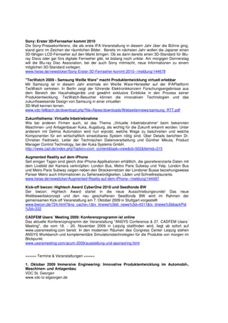 Sony: Erster 3D-Fernseher kommt 2010
Die Sony-Pressekonferenz, die als erste IFA-Veranstaltung in diesem Jahr über die Bühne ging,
stand ganz im Zeichen der räumlichen Bilder. Bereits im nächsten Jahr wollen die Japaner einen
3D-fähigen LCD-Fernseher auf den Markt bringen. Ob es dann bereits einen 3D-Standard für Blu-
ray Discs oder gar fürs digitale Fernseher gibt, ist bislang noch unklar. Am morgigen Donnerstag
will die Blu-ray Disc Association, bei der auch Sony mitmischt, neue Informationen zu einem
möglichen 3D-Standard vorlegen.
www.heise.de/newsticker/Sony-Erster-3D-Fernseher-kommt-2010--/meldung/144678

"TecWatch 2009 - Samsung Weiße Ware" macht Produktentwicklung virtuell erlebbar
Mit Samsung ist in diesem Jahr erstmals ein Weiße Ware-Hersteller auf der IFAPlattform
TecWatch vertreten. In Berlin zeigt der führende Elektronikkonzern Forschungsergebnisse aus
dem Bereich der Haushaltsgeräte und gewährt exklusive Einblicke in den Prozess seiner
Produktentwicklung. TecWatch-Besucher können die innovativen Technologien und das
zukunftsweisende Design von Samsung in einer virtuellen
3D-Welt kennen lernen.
www.vdc-fellbach.de/download.php?file=News/downloads/Webseitennews/samsung_RTT.pdf

Zukunftsthema: Virtuelle Inbetriebnahme
Wie bei anderen Firmen auch, ist das Thema „Virtuelle Inbetriebnahme“ beim bekannten
Maschinen- und Anlagenbauer Kuka, Augsburg, als wichtig für die Zukunft erkannt worden. Unter
anderem mit Delmia Automation wird nun erprobt, welche Wege zu beschreiten und welche
Komponenten für ein wirtschaftlich einsetzbares System nötig sind. Über Details berichten Dr.
Christian Fedrowitz, Leiter der Technischen Datenverarbeitung und Günther Mikuta, Product
Manager Control Technology, bei der Kuka Systems GmbH.
http://news.cad.de/index.php?option=com_content&task=view&id=502&Itemid=215

Augmented Reality auf dem iPhone
Seit einigen Tagen sind gleich drei iPhone-Applikationen erhältlich, die georeferenzierte Daten mit
dem Livebild der Kamera verknüpfen: London Bus, Metro Paris Subway und Yelp. London Bus
und Metro Paris Subway zeigen neben den Streckennetzen der Londoner Busse beziehungsweise
Pariser Metro auch Informationen zu Sehenswürdigkeiten, Läden und Schnellrestaurants.
www.heise.de/newsticker/Augmented-Reality-auf-dem-iPhone--/meldung/144497

Kick-off bwcon: Hightech Award CyberOne 2010 und Seedfonds BW
Der bwcon: Hightech Award startet in die neue Ausschreibungsrunde! Das neue
Wettbewerbskonzept und den neu geschaffenen Seedfonds BW wird im Rahmen der
gemeinsamen Kick-off Veranstaltung am 7. Oktober 2009 in Stuttgart vorgestellt
www.bwcon.de/724.html?&no_cache=1&tx_ttnews%5btt_news%5d=4311&tx_ttnews%5bbackPid
%5d=332

CADFEM Users´ Meeting 2009: Konferenzprogramm ist online
Das aktuelle Konferenzprogramm der Veranstaltung "ANSYS Conference & 27. CADFEM Users´
Meeting", die vom 18. - 20. November 2009 in Leipzig stattfinden wird, liegt ab sofort auf
www.usersmeeting.com bereit. In den modernen Räumen des Congress Center Leipzig stehen
ANSYS Workbench und komplementäre Simulationstechnologien für die Produkte von morgen im
Blickpunkt.
www.usersmeeting.com/acum-2009/ausstellung-und-sponsoring.html


===== Termine & Veranstaltungen =====

1. Oktober 2009 Immersive Engineering: Innovative Produktentwicklung im Automobil-,
Maschinen- und Anlagenbau
VDC St. Georgen
www.vdc-tz-stgeorgen.de
 