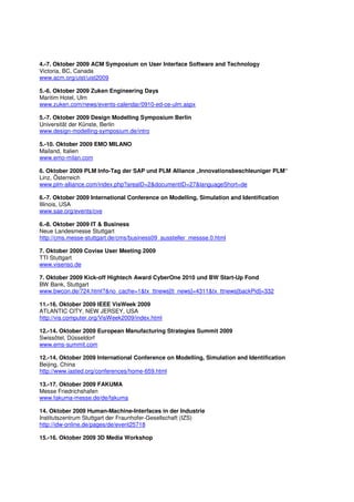 4.-7. Oktober 2009 ACM Symposium on User Interface Software and Technology
Victoria, BC, Canada
www.acm.org/uist/uist2009

5.-6. Oktober 2009 Zuken Engineering Days
Maritim Hotel, Ulm
www.zuken.com/news/events-calendar/0910-ed-ce-ulm.aspx

5.-7. Oktober 2009 Design Modelling Symposium Berlin
Universität der Künste, Berlin
www.design-modelling-symposium.de/intro

5.-10. Oktober 2009 EMO MILANO
Mailand, Italien
www.emo-milan.com

6. Oktober 2009 PLM Info-Tag der SAP und PLM Alliance „Innovationsbeschleuniger PLM“
Linz, Österreich
www.plm-alliance.com/index.php?areaID=2&documentID=27&languageShort=de

6.-7. Oktober 2009 International Conference on Modelling, Simulation and Identification
Illinois, USA
www.sae.org/events/cve

6.-8. Oktober 2009 IT & Business
Neue Landesmesse Stuttgart
http://cms.messe-stuttgart.de/cms/business09_aussteller_messse.0.html

7. Oktober 2009 Covise User Meeting 2009
TTI Stuttgart
www.visenso.de

7. Oktober 2009 Kick-off Hightech Award CyberOne 2010 und BW Start-Up Fond
BW Bank, Stuttgart
www.bwcon.de/724.html?&no_cache=1&tx_ttnews[tt_news]=4311&tx_ttnews[backPid]=332

11.-16. Oktober 2009 IEEE VisWeek 2009
ATLANTIC CITY, NEW JERSEY, USA
http://vis.computer.org/VisWeek2009/index.html

12.-14. Oktober 2009 European Manufacturing Strategies Summit 2009
Swissôtel, Düsseldorf
www.ems-summit.com

12.-14. Oktober 2009 International Conference on Modelling, Simulation and Identification
Beijing, China
http://www.iasted.org/conferences/home-659.html

13.-17. Oktober 2009 FAKUMA
Messe Friedrichshafen
www.fakuma-messe.de/de/fakuma

14. Oktober 2009 Human-Machine-Interfaces in der Industrie
Institutszentrum Stuttgart der Fraunhofer-Gesellschaft (IZS)
http://idw-online.de/pages/de/event25718

15.-16. Oktober 2009 3D Media Workshop
 