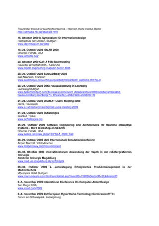 Fraunhofer Institut für Nachrichtentechnik - Heinrich-Hertz-Institut, Berlin
http://3dmedia.hhi.de/abstract.html

16. Oktober 2009 8. Symposium für Informationsdesign
Hochschule der Medien, Stuttgart
www.idsymposium.de/2009

19.-23. Oktober 2009 ISMAR 2009
Orlando, Florida, USA
www.ismar09.org/

20. Oktober 2009 CATIA FEM Usermeeting
Haus der Wirtschaft (IHK), Karlsruhe
www.digital-engineering-magazin.de/nl/14035

20.-22. Oktober 2009 EuroCarBody 2009
Bad Nauheim, Frankfurt
www.automotive-circle.com/eurocarbody09/carbo09_welcome.cfm?lg=d

20.-24. Oktober 2009 DMG Hausausstellung in Leonberg
Leonberg/Stuttgart
www.openmind-tech.com/de/news/events/event_details/archive/2009/october/article/dmg-
hausausstellung-leonberg/?tx_ttnews[day]=20&cHash=2e6870a1f6

21.-23. Oktober 2009 DIGIMAT Users' Meeting 2009
Nizza, Frankreich
www.e-xstream.com/en/digimat-users-meeting-2009

21.-23. Oktober 2009 eChallenges
Istanbul, Türkei
www.echallenges.org

25.-29. Oktober 2009 Software Engineering and Architectures for Realtime Interactive
Systems - Third Workshop on SEARIS
Orlando, Florida, USA
www.searis.net/index.php5/OOPSLA_2009_Call

28.-29. Oktober 2009 LMS Internationale Simulationskonferenz
Airport Marriott Hotel München
www.lmsgermany.com/lms-konferenz

29.-30. Oktober 2009 Innovationsforum Anwendung der Haptik in der robotergestützten
Chirurgie
Klinik für Chirurgie Magdeburg
www.med.uni-magdeburg.de/innfohaptik

29.-30. Oktober 2009 2. Jahrestagung Erfolgreiches Produktmanagement                   in   der
Medizintechnik
Mövenpick Hotel Stuttgart
www.marcusevans.com/html/eventdetail.asp?eventID=15903&SectorID=51&divisionID

2.-5. November 2009 International Conference On Computer-Aided Design
San Diego, USA
www.iccad.com/2009

2.-4. November 2009 3rd European HyperWorks Technology Conference (HTC)
Forum am Schlosspark, Ludwigsburg
 