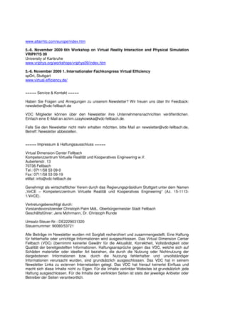 www.altairhtc.com/europe/index.htm

5.-6. November 2009 6th Workshop on Virtual Reality Interaction and Physical Simulation
VRIPHYS 09
University of Karlsruhe
www.vriphys.org/workshops/vriphys09/index.htm

5.-6. November 2009 1. Internationaler Fachkongress Virtual Efficiency
spOrt, Stuttgart
www.virtual-efficiency.de/


===== Service & Kontakt =====

Haben Sie Fragen und Anregungen zu unserem Newsletter? Wir freuen uns über Ihr Feedback:
newsletter@vdc-fellbach.de

VDC Mitglieder können über den Newsletter ihre Unternehmensnachrichten veröffentlichen.
Einfach eine E-Mail an achim.czaykowska@vdc-fellbach.de.

Falls Sie den Newsletter nicht mehr erhalten möchten, bitte Mail an newsletter@vdc-fellbach.de,
Betreff: Newsletter abbestellen.


===== Impressum & Haftungsausschluss =====

Virtual Dimension Center Fellbach
Kompetenzzentrum Virtuelle Realität und Kooperatives Engineering w.V.
Auberlenstr. 13
70736 Fellbach
Tel.: 0711/58 53 09-0
Fax: 0711/58 53 09-19
eMail: info@vdc-fellbach.de

Genehmigt als wirtschaftlicher Verein durch das Regierungspräsidium Stuttgart unter dem Namen
„VirCE – Kompetenzzentrum Virtuelle Realität und Kooperatives Engineering“ (Az. 15-1113-
1/VirCE).

Vertretungsberechtigt durch:
Vorstandsvorsitzender Christoph Palm MdL, Oberbürgermeister Stadt Fellbach
Geschäftsführer: Jens Mohrmann, Dr. Christoph Runde

Umsatz-Steuer-Nr.: DE2229031320
Steuernummer: 90080/53721

Alle Beiträge im Newsletter wurden mit Sorgfalt recherchiert und zusammengestellt. Eine Haftung
für fehlerhafte oder unrichtige Informationen wird ausgeschlossen. Das Virtual Dimension Center
Fellbach (VDC) übernimmt keinerlei Gewähr für die Aktualität, Korrektheit, Vollständigkeit oder
Qualität der bereitgestellten Informationen. Haftungsansprüche gegen das VDC, welche sich auf
Schäden materieller oder ideeller Art beziehen, die durch die Nutzung oder Nichtnutzung der
dargebotenen Informationen bzw. durch die Nutzung fehlerhafter und unvollständiger
Informationen verursacht wurden, sind grundsätzlich ausgeschlossen. Das VDC hat in seinem
Newsletter Links zu externen Internetseiten gelegt. Das VDC hat hierauf keinerlei Einfluss und
macht sich diese Inhalte nicht zu Eigen. Für die Inhalte verlinkter Websites ist grundsätzlich jede
Haftung ausgeschlossen. Für die Inhalte der verlinkten Seiten ist stets der jeweilige Anbieter oder
Betreiber der Seiten verantwortlich.
 