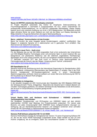 www.autocad-
magazin.de/index.php?level=1&CatID=19&inhalt_id=19&presse=6956&do=showDetail

Neues mit INFITEC arbeitendes Stereodisplay entwickelt
Im Projekt HEyeWall entwickelte das Institut für Graphische Datenverarbeitung der
Fraunhofergesellschaft in Darmstadt in Zusammenarbeit mit I.S.I., einem Unternehmen für
professionelle Studioinstallationen, ein mit INFITEC arbeitendes Stereodisplay. Dieses Display
besticht durch eine ultrahohe Auflösung von 6144 x 3072 Bildelementen. Die Bildschärfe erreicht
dabei ultimative Werte: bei einem Abstand von mehr als drei Meter zum Display übersteigt die
Bildpunktdichte im Auge des Betrachters die eigene Netzhautauflösung.
www.infitec.de/index.php?option=com_content&view=article&id=52&Itemid=37&lang=de

Barco „redefines“ Kommunikation mit den Kunden
Barco hat kürzlich die erste Ausgabe seines Kundenmagazin „redefine“ veröffentlicht. Das
Magazin in englischer Sprache ist in elektronischer und in gedruckter Form erhältlich. Das
Abonnement der Zeitschrift ist kostenlos.
www.barco.com/redefine/subscription.aspx

Elektrizität in neuer Form – Audi e-tron
Für die Webseite des auf der IAA 2009 vorgestellten Audi e-tron produzierte das Unternehmen
und VDC-Mitglied Realtime Technologies einen voll animierten Spot. In einem kreativen Mix aus
Designskizze und plastischem Realismus rast der elektrisch angetriebene Hochleistungs-
Sportwagen durch eine urbane Szenerie, die sich aus komplexen Partikel-Animationen aufbaut. In
17 Sekunden inszeniert RTT den Audi e-tron im Zentrum eines Spannungsfeldes als
Fahrzeugkonzept der Zukunft, das den Slogan „Vorsprung durch Technik“ unterstreicht.
www.realtime-technology.de/flash/index_de.php#/13_0

ISO Spezifikation für JT
Siemens PLM hat die Zertifizierung durch die International Organization for Standardization (ISO)
für die detaillierte, umfangreiche Dokumentation des Dateiformates JT erhalten. Das in der PLM-
Branche      meistgenutzte      3D-Visualisierungsformat  wurde    in    einem      internationalen
Abstimmungsprozess zertifiziert. Damit ist weltweit zum ersten Mal eine Zertifizierung der ISO für
3D-Visualisierung im Bereich PLM verfügbar.
www.siemens.com/plm

Virtual Reality im Anlagenbau
In der aktuellen Ausgabe von IDO: Communicate dem Newsletter des VDC Mitglieds ICIDO liegt
der Schwerpunkt beim Thema „Anlagenbau“. Besonders die Industrie kann in diesem Bereich von
virtuellen Technologien profitieren. Ein weiterer Schwerpunkt des Newsletters ist die 3D-Evolution,
wie sie auch im Virtual Efficiency Congress gezeigt wurde.
hwww.vdc-
fellbach.de/download.php?file=News/downloads/Webseitennews/ICIDO_IDO_Communicate_zehn.
pdf

Virtual Reality Soft- und Hardware nach Schwabenart – VISENSO präsentiert
Technologiemenü vom Feinsten
Die Stuttgarter Visualisierungs- und VR-Experten von VISENSO haben auf dem jährlich
stattfindenden COVISE User Meetings ihre Produktneuheiten präsentiert. Für nahezu jede
Branche und jeden Anwendungsfall stellt VISENSO heute maßgeschneiderte Lösungen zur
Verfügung, die auf Standardkomponenten basieren und intelligent kombiniert einen schnellen
Einsatz der VR-Technologie zu überschaubaren Kosten ermöglichen.
www.visenso.de/fileadmin/PDFs/2009/09-11-18_Virtual_Reality_Soft-_und_Hardware.pdf

Siemens PLM Software präsentiert NX 7.0 mit HD3D
Siemens PLM Software kündigt die Verfügbarkeit der Version 7.0 seiner Engineering-Software NX
an, die mit der neuen HD3D-Technologie ausgestattet wurde. Dabei handelt es sich um eine
intuitive Umgebung, die es ermöglicht, Daten aus verschiedenen Quellen in »High-Definition«-
 