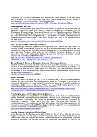 Präsidenten der Fraunhofer-Gesellschaft, zum Manager des Jahres gewählt. In der Begründung
heißt es, dass die Fraunhofer-Gesellschaft „unter seiner Führung intensiver als je zuvor beiträgt zu
technologischen Innovationen und zum Wirtschaftswachstum“.
www.fraunhofer.de/presse/presseinformationen/2009/11/manager_des_jahres_2009.jsp

Sicher operieren dank 3-D
Vor hundert Jahren mussten Ärzte Verstorbene obduzieren, um etwas über das Körperinnere des
Menschen zu erfahren. Heute unterstützen 3-D-Bilder mit detaillierten Informationen über die
Organstruktur Chirurgen bei der Planung und Durchführung von Operationen. Auf dem Bildschirm
seines Computers sieht der Chirurg eine dreidimensionale Leber. Rot ist der Tumor markiert, der
das Organ befallen hat. Der Chirurg kann das 3-D-Bild drehen und wenden und immer weiter in
die feinen Strukturen hineinzoomen. Er sieht genau, wie groß der Tumor ist und welche Gefäße in
der Nähe liegen.
www.doit-online.de/cms/do+it.themen/IT+%b6+Internet?detailid=8227&sd=1

Neuer VDI-Standard für technische Redakteure
Schlechte oder gar fehlerhafte Bedienungsanleitungen sind nach EU-Recht ein Produktfehler und
gestatten Kunden eine Rückgabe ohne Wenn und Aber. Im industriellen Bereich ebenso wie beim
Handel mit Endverbrauchern. Auch eine fehlende Dokumentation ist ein solcher Mangel und führt
dazu, das keine Abnahme erfolgt und ergo keine Zahlung. Aus diesen Gründen ist es für
Unternehmen heute von substanzieller Bedeutung, dass ihre technischen Unterlagen schnell,
fehlerfrei und anwendergerecht erstellt werden.
www.plm-it-business.de/xist4c/web/Neuer-VDI-Standard-fuer-technische-
Redakteure_id_1321__dId_440360__app_510-25021_.htm

German Research School for Simulation Science eröffnet neues Gebäude
Pünktlich zum Wintersemester hat die German Research School for Simulation Science ihr neues
Gebäude in der Schinkelstraße bezogen. Die 2007 gegründete Graduiertenschule der RWTH und
des Forschungszentrums Jülich vereint Lehre und Forschung. Sie bietet besonders begabten
Studierenden in einer interdisziplinären Ausbildung Zugang zu herausragenden Supercomputer-
und Visualisierungsressourcen.
http://idw-online.de/pages/de/news343352

Projekt ManuVAR
Das Projekt ManuVAR wurde im März 2009 im Rahmen des 7. EU-Forschungsprogramms
gestartet. Es dient dazu, eine Technologieplattform sowie ein Framework zu entwickeln, um
hochwertige Handarbeit im Industriebereich innerhalb des gesamten Produktlebenszyklus zu
unterstützen. Dabei wird vor allem auf Virtual- und Augmented Reality gesetzt, um die
Kommunikation zwischen Personen und Systemen zu optimieren.
www.manuvar.eu/pressandmedia/pressreleases/53-eu-7th-framework-project-manuvar-will-
change-approach-to-high-value-high-knowledge-manual-work

Forschungsprojekt haptICS : Designtools für Designer
Forschungsvorhaben sind längst keine universitäre Domäne mehr. Auch an Fachhochschulen
werden zahlreiche Forschungsprojekte durchgeführt, die sich durch einen hohen Anwendungs-
und Praxisbezug auszeichnen. Am Institut für Angewandte Forschung der Hochschule für
Gestaltung Schwäbisch Gmünd wurde nun das erste Forschungsprojekt beendet. Die
Interaktionsdesigner Ron Jagodzinski und Götz Wintergerst, beide ehemalige Absolventen der
Hochschule, entwickelten mit "haptICS" Grundlagen und Technologien für ein neuartiges haptisch
basiertes Interaktions- und Kommunikationssystem.
http://idw-online.de/pages/de/news343920

Virtuelle Reise durch den menschlichen Körper
Ist der Schatten auf der Computertomographie wirklich ein Tumor? Wenn Ärzte bei schwierigen
Fragen ihre Kollegen um Rat fragen, können sie das jetzt vom heimischen Computer aus tun.
Medizinische Untersuchungsbilder mit riesigen Datensätzen lassen sich dort mit dem Programm
ImageVis3D darstellen, das von dem Saarbrücker Informatiker Jens Krüger im Team an der
 