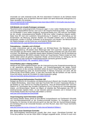 Universität von Utah entwickelt wurde. Mit ihren besonderen Funktionen ist die Software bisher
weltweit einzigartig. Auch an kleineren Rechnern lassen sich damit blitzschnell umfangreiche 3-D-
Daten darstellen und verändern.
www.uni-saarland.de/nc/aktuelles/presse/news-lesen/datum/2009/11/12/virtuelle-reise-durch-den-
menschlichen-koerper.html

CAD-Modelle mit virtuelle Prototypen vermessen
Täuschend echte computergenerierte Dinosaurier jagen in einer reellen Waldlandschaft. Was wir
schon von Hollywoodfilmen kennen, kann auch in der Industrie Anwendung finden – die Integration
von 3D-Modellen in einer reellen Umgebung. Augmented Reality (kurz: AR) heißt die Technologie,
bei der virtuelle, computergenerierte Modelle im Bild einer reellen Umgebung integriert werden.
Dabei birgt AR noch eine zusätzliche Herausforderung im Vergleich zur Unterhaltung auf der
Kinoleinwand: die Mischung zwischen Realität und Virtualität entsteht nicht in wochenlanger
Studioarbeit, sondern in Echtzeit. Außerdem ist sie dynamisch und interaktiv: Der Betrachter kann
die Objekte bewegen und die Szene aus verschiedenen Blickwinkeln sehen.
www.elektrotechnik.vogel.de/bildverarbeitung/articles/238143/

Fotorealismus – interaktiv und in Echtzeit
In vielen Unternehmen gibt es zwei Gruppen von 3D-Daten-Nutzer: Die Marketing- und die
Entwicklungsabteilung. Oft arbeiten diese Abteilungen aber nicht zusammen, sondern generieren
neue 3D-Daten aus dem Nichts, selbst wenn diese Daten bereits vorhanden sind. Der Grund dafür
ist einfach: Die Abteilungen verwenden jeweils eigene Software-Produkte für die 3D-Visualisierung
und Datenbearbeitung. Mit ICIDO‘s aktueller Version der Visual Decision Platform ändert sich dies.
Beiden Seiten stehen die gleichen integrierten Shader und Environments zur Verfügung, die mit
mental mill durch das Frankfurter Postproduktionsstudio mainworks generiert wurden.
www.icido.de/PDF/ICIDO_PM_mentalmill_20091110d.pdf

Virtual-Reality-Labor in Beijing eröffnet
Höhepunkt der Eröffnungsfeierlichkeiten war die Unterzeichnung einer Kooperationsvereinbarung,
in der wesentliche gemeinsame Forschungs- und Entwicklungsarbeiten der beiden Partner
beschrieben sind. Zu den zentralen Aktivitäten zählen die durch Virtual Reality unterstützte Fabrik-
und Produktionsplanung sowie die Zusammenarbeit im Bereich Forschung und Lehre. Mit der
Eröffnung des Virtual Reality Labors, zu dem das Fraunhofer IAO die Software und das Technik
Know-how lieferte, wurde der Grundstein für diese Kooperation gelegt.
www.iao.fraunhofer.de/lang-de/presse-und-medien/334.html

Grundsteinlegung Institusneubau Fraunhofer IAO
Stuttgart als Zentrum für Innovationen und Spitzenforschung im Bereich des Virtuellen Engineering
in Baden-Württemberg - diese Vision setzt das Fraunhofer IAO mit einem imposanten Neubau in
die Realität um. Das "Zentrum für Virtuelles Engineering - Haus der Wissensarbeit ZVE" wird eine
Plattform für Technologien des Virtuellen Engineering und zur Erprobung von zukunftsweisenden
Arbeits- und Bürokonzepten. Bereits von Beginn an arbeitete das Planungsteam des ZVE mit
dreidimensionalen digitalen Daten, um die Varianten jederzeit simulieren und in Echtzeit in den
Virtual Reality-Studios des Fraunhofer IAO erleben zu können.
www.idw-online.de/pages/de/news343088

Visual Computing macht Information sichtbar
Seit Anfang Oktober dieses Jahres ist Dorit Merhof Juniorprofessorin am Fachbereich Informatik
und Informationswissenschaft an der Exzellenzuniversität Konstanz. Ihr Fachgebiet ist Visual
Computing. Im Interview mit doit-online.de spricht sie über den Reiz der Querschnittstechnologie,
ihre Schwerpunkte an der Universität Konstanz und ihren Wunsch, dass mehr Frauen technische
Berufe ergreifen.
www.doit-online.de/cms/do+it.themen/IT+%b6+Internet?detailid=8195&sd=1

ICU: Sonys neuer Ganzkörper-Controller
Das Technologieblog basicthinking.de schreibt über einen neuen „Ganzkörper-Controller“ der
Firma Sony welcher nun auf der Vision 2009 in Stuttgart vorgestellt wurde. „Erinnert ihr euch noch
 