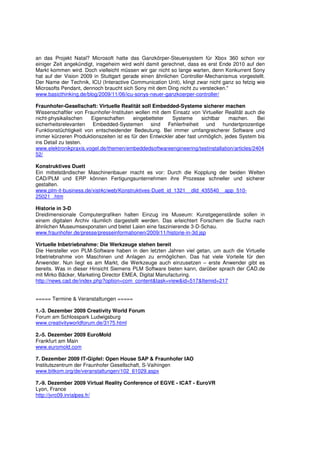 an das Projekt Natal? Microsoft hatte das Ganzkörper-Steuersystem für Xbox 360 schon vor
einiger Zeit angekündigt, insgeheim wird wohl damit gerechnet, dass es erst Ende 2010 auf den
Markt kommen wird. Doch vielleicht müssen wir gar nicht so lange warten, denn Konkurrent Sony
hat auf der Vision 2009 in Stuttgart gerade einen ähnlichen Controller-Mechanismus vorgestellt.
Der Name der Technik, ICU (Interactive Communication Unit), klingt zwar nicht ganz so fetzig wie
Microsofts Pendant, dennoch braucht sich Sony mit dem Ding nicht zu verstecken."
www.basicthinking.de/blog/2009/11/06/icu-sonys-neuer-ganzkoerper-controller/

Fraunhofer-Gesellschaft: Virtuelle Realität soll Embedded-Systeme sicherer machen
Wissenschaftler von Fraunhofer-Instituten wollen mit dem Einsatz von Virtueller Realität auch die
nicht-physikalischen   Eigenschaften     eingebetteter   Systeme      sichtbar    machen.     Bei
sicherheitsrelevanten Embedded-Systemen sind Fehlerfreiheit und hundertprozentige
Funktionstüchtigkeit von entscheidender Bedeutung. Bei immer umfangreicherer Software und
immer kürzeren Produktionszeiten ist es für den Entwickler aber fast unmöglich, jedes System bis
ins Detail zu testen.
www.elektronikpraxis.vogel.de/themen/embeddedsoftwareengineering/testinstallation/articles/2404
52/

Konstruktives Duett
Ein mittelständischer Maschinenbauer macht es vor: Durch die Kopplung der beiden Welten
CAD/PLM und ERP können Fertigungsunternehmen ihre Prozesse schneller und sicherer
gestalten.
www.plm-it-business.de/xist4c/web/Konstruktives-Duett_id_1321__dId_435540__app_510-
25021_.htm

Historie in 3-D
Dreidimensionale Computergrafiken halten Einzug ins Museum: Kunstgegenstände sollen in
einem digitalen Archiv räumlich dargestellt werden. Das erleichtert Forschern die Suche nach
ähnlichen Museumsexponaten und bietet Laien eine faszinierende 3-D-Schau.
www.fraunhofer.de/presse/presseinformationen/2009/11/historie-in-3d.jsp

Virtuelle Inbetriebnahme: Die Werkzeuge stehen bereit
Die Hersteller von PLM-Software haben in den letzten Jahren viel getan, um auch die Virtuelle
Inbetriebnahme von Maschinen und Anlagen zu ermöglichen. Das hat viele Vorteile für den
Anwender. Nun liegt es am Markt, die Werkzeuge auch einzusetzen – erste Anwender gibt es
bereits. Was in dieser Hinsicht Siemens PLM Software bieten kann, darüber sprach der CAD.de
mit Mirko Bäcker, Marketing Director EMEA, Digital Manufacturing.
http://news.cad.de/index.php?option=com_content&task=view&id=517&Itemid=217


===== Termine & Veranstaltungen =====

1.-3. Dezember 2009 Creativity World Forum
Forum am Schlosspark Ludwigsburg
www.creativityworldforum.de/3175.html

2.-5. Dezember 2009 EuroMold
Frankfurt am Main
www.euromold.com

7. Dezember 2009 IT-Gipfel: Open House SAP & Fraunhofer IAO
Institutszentrum der Fraunhofer Gesellschaft, S-Vaihingen
www.bitkom.org/de/veranstaltungen/102_61029.aspx

7.-9. Dezember 2009 Virtual Reality Conference of EGVE - ICAT - EuroVR
Lyon, France
http://jvrc09.inrialpes.fr/
 