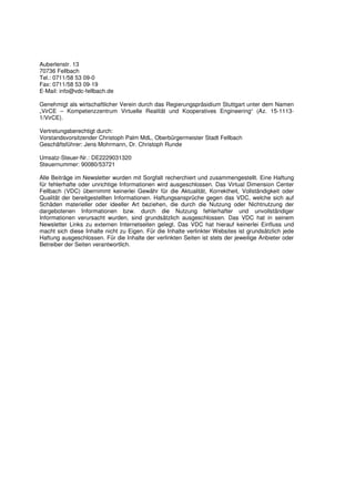 Auberlenstr. 13
70736 Fellbach
Tel.: 0711/58 53 09-0
Fax: 0711/58 53 09-19
E-Mail: info@vdc-fellbach.de

Genehmigt als wirtschaftlicher Verein durch das Regierungspräsidium Stuttgart unter dem Namen
„VirCE – Kompetenzzentrum Virtuelle Realität und Kooperatives Engineering“ (Az. 15-1113-
1/VirCE).

Vertretungsberechtigt durch:
Vorstandsvorsitzender Christoph Palm MdL, Oberbürgermeister Stadt Fellbach
Geschäftsführer: Jens Mohrmann, Dr. Christoph Runde

Umsatz-Steuer-Nr.: DE2229031320
Steuernummer: 90080/53721

Alle Beiträge im Newsletter wurden mit Sorgfalt recherchiert und zusammengestellt. Eine Haftung
für fehlerhafte oder unrichtige Informationen wird ausgeschlossen. Das Virtual Dimension Center
Fellbach (VDC) übernimmt keinerlei Gewähr für die Aktualität, Korrektheit, Vollständigkeit oder
Qualität der bereitgestellten Informationen. Haftungsansprüche gegen das VDC, welche sich auf
Schäden materieller oder ideeller Art beziehen, die durch die Nutzung oder Nichtnutzung der
dargebotenen Informationen bzw. durch die Nutzung fehlerhafter und unvollständiger
Informationen verursacht wurden, sind grundsätzlich ausgeschlossen. Das VDC hat in seinem
Newsletter Links zu externen Internetseiten gelegt. Das VDC hat hierauf keinerlei Einfluss und
macht sich diese Inhalte nicht zu Eigen. Für die Inhalte verlinkter Websites ist grundsätzlich jede
Haftung ausgeschlossen. Für die Inhalte der verlinkten Seiten ist stets der jeweilige Anbieter oder
Betreiber der Seiten verantwortlich.
 