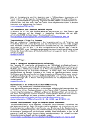 bildet ein Kompaktseminar von Prof. Abramovici, das in PLM-Grundlagen, Anwendungen und
Trends einführen soll. Die folgenden Vortragsblöcke legen die Schwerpunkte auf Entwicklungspro-
zessen, Zusammenarbeit im Engineering, Integration von PLM und ERP und mehrere offene Dis-
kussionsrunden unter dem Motto "Meet the Experts". In der Begleitausstellung sind 20 Anbieter
anzutreffen, unter anderem das VDC Fellbach.
www.mesago.de/de/PLL/main.htm

VDC Jahresbericht 2009: Leistungen, Netzwerk, Projekte
2009 war für das VDC und seine Mitglieder wieder ein ereignisreiches Jahr. Eine Übersicht über
Projekte, Leistungen und das Netzwerk im abgelaufene Geschäftsjahr gibt der VDC-
Jahresrückblick 2009, der kostenlos zum Download bereits steht.
www.vdc-fellbach.de/download.php?file=Downloads/VDC_Geschäftsbericht_2009.pdf

Vorankündigung: 5. Virtual Fires Kongress
Nach vier erfolgreichen Veranstaltungen in den vergangenen Jahren, mit Teilnehmern aus
Deutschland, Österreich und der Schweiz, setzt das Virtual Dimension Center TZ St. Georgen
seine Aktivitäten zur Bildung eines internationalen Brandbekämpfungs- und Katastrophenschutz-
Zentrums im Jahr 2010 fort. Vom 15.-16. April 2010 treffen sich in der Bergstadt beim 5. VIRTUAL
FIRES KONGRESS erneut Entscheidungsträger aus Entwicklung, Forschung und Praxis, um das
Potential der Bereiche Simulation & Virtuelle Realität für den vorbeugenden Brand- und Gefahren-
schutz aufzuzeigen.
www.virtual-fires.de


===== VDC Analyse =====

Studie zu Trends in der Virtuellen Produktion veröffentlicht
Das Fraunhofer IPT in Aachen hat mit Unterstützung des VDC Fellbach eine Studie zu Trends in
der Virtuellen Produktion erarbeitet. Die Ergebnisse liegen jetzt vor. 50 Teilnehmer nahmen an der
Studie teil, davon 18 Technologieanbieter und 32 Anwender aus den Branchen Automobil, Metall-
erzeugung/-bearbeitung und Maschinen-/Anlagenbau. Die Studie zeigte, dass sich besondere
Nutzenpotenziale der Virtuellen Produktion in der Qualität und Flexibilität der Planung ergeben.
Die Steigerung von Benutzerfreundlichkeit, Systemintegration und Standardisierung sind weiterhin
die großen Anforderungen der Anwender. Die Studie ist erhältlich beim Fraunhofer Institut für Pro-
duktionstechnologie (IPT) in Aachen. VDC-Mitglieder können im VDC-Mitgliederbereich auf die
Studie zugreifen.
www.ipt.fraunhofer.de

Nichtlinearitäten in der strukturmechanischen FEM-Berechnung
von Prof. Dr.-Ing. Wilhelm Rust, Fachhochschule Hannover
In der Mechanik-Ausbildung der Ingenieure sind zumindest anfänglich alle Zusammenhänge line-
ar. Prof. Dr.-Ing. Wilhelm Rust beschäftigt sich mit dem Thema in PLM IT Business. Damit dies gilt,
müssen einige Voraussetzungen erfüllt sein, und zwar ein Gleichgewicht am unverformten Sys-
tem, kleine Dehnungen und ein linear-elastisches Materialverhalten. Wenn von einer dieser Vo-
raussetzungen abgewichen wird, treten nichtlineare Probleme auf. Lesen Sie mehr unter:
www.plm-it-business.de/Simulation-und-Berechnung/Nichtlinearitaeten-in--der-
strukturmechanischen--FEM-Berechnung_id_342__dId_468760__app_510-24408_.htm

Leitfaden "Innovationsfaktor Design" für kleine und mittlere Unternehmen
„Innovationsfaktor Design“ ist der Titel eines Leitfadens für kleine und mittlere Unternehmen, den
das Wirtschaftsministerium Baden-Württemberg neu herausgegeben hat. Unternehmen, die sich
Designkompetenz erwerben wollen, finden hier eine erste Orientierung. In der Broschüre wird an-
schaulich mit vielen Praxisbeispielen und Grafiken dargestellt, wie durch professionelle Gestaltung
die Ertragskraft gesteigert und ein einzigartiger Mehrwert erzielt werden kann; es geht um die
praktische Qualität des Designs, Ethik und Design sowie Markendesign. Der Leitfaden kann beim
Wirtschaftsministerium bestellt oder heruntergeladen werden.
www.wm.baden-wuerttemberg.de/sixcms/detail.php?id=221395&template=wm_material_detail
 