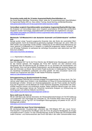 Personalize media stellt die 16 besten Augmented-Reality-Geschäftsideen vor
Der Social Media Web-Blog "Personalize media" stelle die 16 aussichtsreichsten Geschäftsideen
für Augmented Reality (AR) vor. Dazu zählen Training, Social Gaming und Blended Branding.
www.personalizemedia.com/16-top-augmented-reality-business-models/

VentureBeat vergleicht Geschäftsmodelle verschiedener Augmented-Reality(AR)-Start-Ups
Die Analysten von VentureBeat haben einen Vergleich verschiedener AR-Start-Ups veröffentlicht.
Verglichen wurden Technologie, Geschäftsmodell und Nützlichkeit der angebotenen Lösungen.
http://digital.venturebeat.com/2009/09/15/which-augmented-reality-startups-are-most-ready-for-
market-we-rank-them/

Marktstudie "3-D-Messtechnik in der deutschen Automobil- und Zulieferindustrie" veröffent-
licht
Befragt wurden einige Tausend ausgesuchte Anwender über alle Stufen der automobilen Wert-
schöpfungskette. Durch die Einbeziehung gleichartig angelegter Erhebungen der Jahre 1999 und
2003 werden auch langfristige Trends sichtbar. Zielsetzung ist eine differenzierte Betrachtung von
neuer optischer 3-D-Messtechnik im Vergleich zu traditionell eingesetzten taktilen Verfahren. Die
rund 90-seitige Publikation ist wahlweise als vierfarbige Druckversion oder elektronisch als PDF-
Dokument erhältlich.
www.vision.fraunhofer.de/webshop


===== Nachrichten & Aktuelles =====

KET animiert in 3D
Das VDC-Mitglied KET hat für die Firma Kärcher das 3D-Modell eines Staubsaugers animiert und
für das Internet optimiert. Die Aufgaben der Firma KET reichten von dem Zeichnen eines
Storyboards über die Optimierung der 3D Dateien bis hin zur Animation der Kamerafahrten und
des Produkts. Hinzu kam die komplette Postproduktion, wie die Montage der einzelnen Sequenzen
oder dem Einbinden von Musik. Das animierte Projekt wurde dann im webtauglichen Flash-Format
mit interaktiven Schaltflächen aufbereitet und online gestellt. Um dies umzusetzen wurde eine
Vielzahl von Programmen wie Catia V5 oder Adobe Photoshop umgesetzt.
www.k-e-t.de/visualisierung/karcher/

Schnuppertraining zur Strukturmechanik für Ansys
Das VDC-Mitglied CADFEM führt erstmals eintägige Schnuppertrainigs für Ansys durch. Die Teil-
nehmer sollen dabei einen Einblick in die Arbeitsweise mit Ansys für strukturmechanische Aufga-
benstellungen erhalten. Anhand von Anwendungsbeispielen aus der Praxis werden die Handha-
bung des Programms und die Methode der Finiten Elemente dargestellt, einschließlich der Unter-
schiede zwischen linearer und nichtlinearer Analyse. Neben statischen Berechnungen von Verfor-
mungen und Spannungen können die Teilnehmer dynamische Analysen zur Untersuchung von
Schwingungen und zeitlichen Abläufen durchführen.
www.cadfem.de/seminare/informationstage/sem-id/5815.h

Barco stellt neue OL Serie vor
Mit der stellt Barco die nächste Generation der Rückprojektionstechnologie mit Full HD Auflösung
und ausgereifter LED Technologie als Lichtquelle vor. Die Produkte dieser Serie sind als Typ OL
mit rückseitigen und als Typ OLF mit frontseitigem Wartungszugang und jeweils mit 50“ und 70“
Bilddiagonale erhältlich.
www.barco.com/en/controlrooms/products/ol

RTT unterstützt bei neuer Ferrari Internetpräsenz
Mit atemberaubenden Visualisierungen unterstützt das VDC-Mitglied RTT den neuen Ferrari-
Internetauftritt. In dynamischen Rundflügen setzt die Firma die gesamte Modelpalette als Gruppe
und jeweils einzeln in Szene. Für den Onlinekonfigurator wurde auf Basis des 3D-Echtzeitmodells
zudem Exterieur- und Interieuransichten des Ferrari 458 Italia in der vollen Variantenvielfalt visua-
 