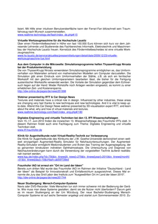 lisiert. Mit Hilfe einer intuitiven Benutzeroberfläche kann der Ferrari-Fan blitzschnell sein Traum-
fahrzeug nach Wunsch zusammenstellen.
www.realtime-technology.de/flash/index_de.php#/15

Virtuelle Werkzeugmaschine für die Hochschule Lausitz
Über einen Fördermittelbescheid in Höhe von fast 150.000 Euro können sich kurz vor dem Jah-
resende Lehrende und Studierende des Fachbereiches Informatik, Elektrotechnik und Maschinen-
bau der Hochschule Lausitz freuen. Kernstück des Fördermittelbescheides ist eine virtuelle Werk-
zeugmaschine.
www.hs-lausitz.de/service/aktuelles/pressemitteilungen/detail/date/2009/12/23/virtuelle-
werkzeugmaschine-fue.html

Aus dem Computer in die Mikrowelle: Simulationsprogramme helfen ThyssenKrupp Nirosta
bei der Produktentwicklung
Die von ThyssenKrupp Nirosta verwendeten Simulationsprogramme ermöglichen es, das Umform-
verhalten von Materialien anhand von mathematischen Modellen am Computer darzustellen. Die
Simulation gibt einen Eindruck vom Umformverhalten der Stähle, z.B. ob sich ein ferritischer
Werkstoff mit den gleichen Umformparametern bearbeiten lässt, die bisher für die Fertigung
austenitischer Werkstoffe verwendet werden. Die Vorteile der Simulation gegenüber dem Echtver-
such liegen auf der Hand: Weder Rohstoffe noch Anlagen werden eingesetzt, es kommt zu einer
erheblichen Zeit- und Kostenersparnis.
http://idw-online.de/pages/de/news351998

Webinar presented by RTT & Car Design News
Textures and materials have a critical role in design. Influenced by other industries, these areas
are changing very fast thanks to new techniques and new technologies. And it is vital to keep up-
to-date. Attend this Car Design News webinar presented by 3D-visualisation expert RTT, and learn
about the what, why and how of virtual materials and textures.
www.realtime-technology.com/flash/index_eng.php#/180

Digitales Engineering und virtuelle Techniken bei den 13. IFF-Wissenschaftstagen
Vom 15.-17. Juni 2010 finden die inzwischen 13. Wissenschaftstage des Fraunhofer IFFs statt. In
diesem Rahmen findet auch eine Fachtagung zum Thema: Digitales Engineering und virtuelle
Techniken statt.
www.iff.fraunhofer.de

Klinik für Augenheilkunde nutzt Virtual-Reality-Technik zur Verbesserung
Die Klinik für Augenheilkunde des Klinikums der J.W. Goethe-Universität demonstriert einen welt-
weit einzigartigen Augmented-Reality Simulator für Netzhautuntersuchungen. Der Augmented-
Reality-Simulator ermöglicht Medizinstudenten und Ärzten das Training der Augenspiegelung, der
so genannten binokularen indirekten Ophthalmoskopie. Die Untersuchung und Diagnose von
Netzhautveränderungen kann durch die Verwendung der vorgestellten Technik äußerst realitäts-
nah trainiert werden.
www.kgu.de/index.php?id=756&tx_ttnews[tt_news]=279&tx_ttnews[year]=2010&tx_ttnews[month]
=01&tx_ttnews[day]=19&cHash=ab50f739ed

Fraunhofer IAO ist erneut ein "Ort im Land der Ideen"
Bereits zum dritten Mal wurde das Fraunhofer IAO im Rahmen der Initiative "Deutschland - Land
der Ideen" als Beispiel für Innovationskraft und Einfallsreichtum ausgezeichnet. Dieses Mal er-
nannte die Jury das Grid Labor des Instituts zum "Ausgewählten Ort im Land der Ideen 2010".
http://idw-online.de/pages/de/news351744

Neuer Studiengang: Mensch-Computer-Systeme
Navis oder DVD-Recorder: Viele Menschen tun sich immer schwerer mit der Bedienung der Gerä-
te. Wie muss man diese Systeme gestalten, damit sie die Nutzer nicht überfordern? Darum geht
es im neuen Studiengang an der Uni Würzburg. Der neue Bachelor-Studiengang Mensch-
Computer Systeme ist auf sechs Semester angelegt und startet zum Sommersemester 2010. Zu-
 