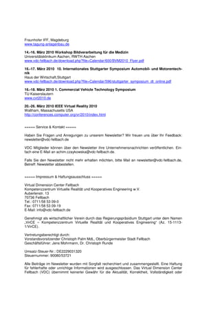 Fraunhofer IFF, Magdeburg
www.tagung-anlagenbau.de

14.-16. März 2010 Workshop Bildverarbeitung für die Medizin
Universitätsklinikum Aachen, RWTH Aachen
www.vdc-fellbach.de/download.php?file=Calendar/600/BVM2010_Flyer.pdf

16.-17. März 2010 10. Internationales Stuttgarter Symposium Automobil- und Motorentech-
nik
Haus der Wirtschaft,Stuttgart
www.vdc-fellbach.de/download.php?file=Calendar/596/stuttgarter_symposium_dt_online.pdf

16.-18. März 2010 1. Commercial Vehicle Technology Symposium
TU Kaiserslautern
www.cvt2010.de

20.-26. März 2010 IEEE Virtual Reality 2010
Waltham, Massachusetts USA
http://conferences.computer.org/vr/2010/index.html


===== Service & Kontakt =====

Haben Sie Fragen und Anregungen zu unserem Newsletter? Wir freuen uns über Ihr Feedback:
newsletter@vdc-fellbach.de

VDC Mitglieder können über den Newsletter ihre Unternehmensnachrichten veröffentlichen. Ein-
fach eine E-Mail an achim.czaykowska@vdc-fellbach.de.

Falls Sie den Newsletter nicht mehr erhalten möchten, bitte Mail an newsletter@vdc-fellbach.de,
Betreff: Newsletter abbestellen.


===== Impressum & Haftungsausschluss =====

Virtual Dimension Center Fellbach
Kompetenzzentrum Virtuelle Realität und Kooperatives Engineering w.V.
Auberlenstr. 13
70736 Fellbach
Tel.: 0711/58 53 09-0
Fax: 0711/58 53 09-19
E-Mail: info@vdc-fellbach.de

Genehmigt als wirtschaftlicher Verein durch das Regierungspräsidium Stuttgart unter dem Namen
„VirCE – Kompetenzzentrum Virtuelle Realität und Kooperatives Engineering“ (Az. 15-1113-
1/VirCE).

Vertretungsberechtigt durch:
Vorstandsvorsitzender Christoph Palm MdL, Oberbürgermeister Stadt Fellbach
Geschäftsführer: Jens Mohrmann, Dr. Christoph Runde

Umsatz-Steuer-Nr.: DE2229031320
Steuernummer: 90080/53721

Alle Beiträge im Newsletter wurden mit Sorgfalt recherchiert und zusammengestellt. Eine Haftung
für fehlerhafte oder unrichtige Informationen wird ausgeschlossen. Das Virtual Dimension Center
Fellbach (VDC) übernimmt keinerlei Gewähr für die Aktualität, Korrektheit, Vollständigkeit oder
 