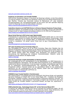 www.plm.automation.siemens.com/de_de/

Kopplung von Simulation und Virtueller Realität
Wenn bei den Olympischen Spielen in Vancouver die Skispringer abheben und die Eiskunstläufer
zum Sprung ansetzen, steckt hinter ihrer sportlichen Leistung auch eine Menge Wissenschaft aus
dem Rechner. Forscher des Chemnitzer Instituts für Mechatronik e.V. etwa entwickeln
Simulationssoftware, die Trainingswissenschaftler auf der Suche nach dem optimalen Absprung
sowohl für Skispringer als auch für Eiskunstläufer unterstützt.
www.tu-chemnitz.de/tu/presse/2010/02.23-13.52.html

CyberGlove Systems and HAPTION Partner to Enhance Dassault Systemes Product Suite
CyberGlove Systems, the worldwide provider of data glove technology, partners with HAPTION, a
company known for haptic hardware and software solutions for VR, CAD and PLM applications.
www.cimdata.com/newsletter/2010/7/01/07.01.08.htm

Neues Script Sharing im BS Contact spart Speicherplatz
Protoinstanzen für automatischen und wiederholten Contentbedarf werden jetzt nur noch einmal
gespeichert. Das reduziert so erheblich den Speicherbedarf bei komplexen Anwendungen. Diese
Prototypen Deklaration ist ein wichtiges Mittel, um wiederholbare Programmteile im VRML/X3D
Format zu visualisieren. Oft werden solche Protos auch an ganz unterschiedlichen Plätzen
benötigt.
www.bitmanagement.com/de/press/script-sharing

KET setzt Visualisierung für Formenbau Rapp um
Das VDC-Mitglied KET Technik hat für die Firma Formenbau Rapp einen Überblick über die
gesamte Prozesskette inklusive Visualisierung des Maschinenparks im Hause erstellt. Dieser wird
eingesetzt auf Messen, Präsentations-Datenträgern und für den Webauftritt. Zu den Aufgaben von
KET Technik gehörte neben dem Erstellen eines Storyboards und Drehbuchs auch die
Konvertierung und Optimierung der erhaltenen Konstruktionsdaten. Weiterhin wurde die
Umgebung und alle weiteren 3D Objekte erstellt.
www.k-e-t.de/rapp

Hochschule Esslingen vergibt Arbeitsplätze an Nachwuchskräfte
Die Landesregierung hat ein „Sofortprogramm für die Beschäftigung von MINT-Absolventen im
Wissenschaftsbereich“ beschlossen. Ziel des MINT-Sofort-Programms ist es, Arbeitslosigkeit im
akademischen Bereich einzudämmen. In der derzeitigen schwierigen wirtschaftlichen Lage möchte
sie so qualifizierten Hochschulabsolventinnen und -absolventen der MINT-Fächer neue
Perspektiven eröffnen. Finanziert werden die neu geschaffenen Stellen für den akademischen
Nachwuchs von der Landesregierung und der Industrie. Zudem sieht das Programm eine
Zusammenarbeit von Hochschulen und Firmen vor.
www.hs-esslingen.de/de/65948

VISENSO bringt Virtuelle Realität in Technikmuseen
Das „Science House“ im Europapark Rust hat es vorgemacht: Hier können Kinder und Jugendliche
seit seiner Eröffnung im Frühjahr 2007 mit der Virtual Reality (VR) – Installation des Stuttgarter
VR-Experten VISENSO komplexe naturwissenschaftliche Phänomene spielerisch erkunden. Auf
Basis der sogenannten „Cyber-Classroom“-Technologie ermöglicht das Unternehmen jetzt einen
breiten Einsatz der Virtuellen Realität in technischen Museen, wie bspw. der „experimenta“ in
Heilbronn.
www.visenso.de/fileadmin/PDFs/2010/10-02-15_PI_Experimenta.pdf

ICIDO präsentiert das „Technology Cinema 3D“ auf der Hannover Messe 2010
Im Rahmen der HANNOVER MESSE 2010 wird es erstmalig eine Sonderschau geben, die sich
ausschließlich dem Thema: Virtual Reality und Visualisierung widmet. Diese Sonderschau wird
von der Deutschen Messe AG gemeinsam mit ICIDO organisiert und durchgeführt.
www.icido.de/de/Unternehmen/pressemitteilung/newsbox.php?we_objectID=52
 