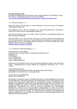 Ihre Veranstaltung im VDC
Passende und repräsentative Räumlichkeiten sowie modernste Medien für Präsentationen finden
Sie im Demo- und Dienstleistungszentrum des VDC in Fellbach.
www.vdc-fellbach.de/download.php?file=Downloads/VDC_Ausstattung_Mietpreise.pdf


===== Service & Kontakt =====

Haben Sie Fragen und Anregungen zu unserem Newsletter? Wir freuen uns über Ihr Feedback:
newsletter@vdc-fellbach.de

VDC Mitglieder können über den Newsletter ihre Unternehmensnachrichten veröffentlichen.
Einfach eine E-Mail an achim.czaykowska@vdc-fellbach.de.

Falls Sie den Newsletter nicht mehr erhalten möchten, bitte Mail an newsletter@vdc-fellbach.de,
Betreff: Newsletter abbestellen.

Das VDC Fellbach ist ein starker Partner. Immer dann, wenn Sie in Sachen Virtual Engineering
nicht mehr weiter wissen, finden Sie in unserem Netzwerk einen adäquaten Ansprechpartner und
die passende Lösung für Ihre Aufgabe. Deshalb kontaktieren Sie uns oder werden Sie einfach
Mitglied im VDC. Und vieles wird machbar.
www.vdc-fellbach.de/?page_name=Beitritt


===== Impressum & Haftungsausschluss =====

Virtual Dimension Center Fellbach
Kompetenzzentrum Virtuelle Realität und Kooperatives Engineering w.V.
Auberlenstr. 13
70736 Fellbach
Tel.: 0711/58 53 09-0
Fax: 0711/58 53 09-19
E-Mail: info@vdc-fellbach.de

Genehmigt als wirtschaftlicher Verein durch das Regierungspräsidium Stuttgart unter dem Namen
„VirCE – Kompetenzzentrum Virtuelle Realität und Kooperatives Engineering“ (Az. 15-1113-
1/VirCE).

Vertretungsberechtigt durch:
Vorstandsvorsitzender Christoph Palm MdL, Oberbürgermeister Stadt Fellbach
Geschäftsführer: Jens Mohrmann, Dr. Christoph Runde

Umsatz-Steuer-Nr.: DE2229031320
Steuernummer: 90080/53721

Alle Beiträge im Newsletter wurden mit Sorgfalt recherchiert und zusammengestellt. Eine Haftung
für fehlerhafte oder unrichtige Informationen wird ausgeschlossen. Das Virtual Dimension Center
Fellbach (VDC) übernimmt keinerlei Gewähr für die Aktualität, Korrektheit, Vollständigkeit oder
Qualität der bereitgestellten Informationen. Haftungsansprüche gegen das VDC, welche sich auf
Schäden materieller oder ideeller Art beziehen, die durch die Nutzung oder Nichtnutzung der
dargebotenen Informationen bzw. durch die Nutzung fehlerhafter und unvollständiger
Informationen verursacht wurden, sind grundsätzlich ausgeschlossen. Das VDC hat in seinem
Newsletter Links zu externen Internetseiten gelegt. Das VDC hat hierauf keinerlei Einfluss und
macht sich diese Inhalte nicht zu Eigen. Für die Inhalte verlinkter Websites ist grundsätzlich jede
Haftung ausgeschlossen. Für die Inhalte der verlinkten Seiten ist stets der jeweilige Anbieter oder
Betreiber der Seiten verantwortlich.
 