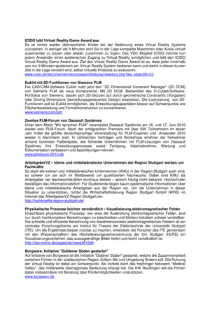 ICIDO lobt Virtual Reality Game Award aus
Es ist immer wieder überraschend, Kinder bei der Bedienung eines Virtual Reality Systems
zuzusehen. In weniger als 5 Minuten sind Sie in der Lage komplette Maschinen oder Autos virtuell
auseinander zu bauen oder wieder zusammen zu fügen. Das VDC Mitglied ICIDO möchte nun
jedem Anwender einen spielerischen Zugang zu Virtual Reality ermöglichen und lobt den ICIDO
Virtual Reality Game Award aus. Ziel des Virtual Reality Game Award ist es, dass jeder innerhalb
von nur 5 Minuten spielerisch ein Virtual Reality System bedienen kann und damit in dieser kurzen
Zeit in die Lage versetzt wird, selbst virtuelle Produkte zu evaluieren.
www.icido.de/de/Unternehmen/pressemitteilung/newsbox.php?we_objectID=53

Euklid mit 2D-Funktionen von Siemens PLM
Die CAD/CAM-Software Euklid nutzt jetzt den "2D Dimensional Constraint Manager" (2D DCM)
von Siemens PLM als neue Komponente. Mit 2D DCM, Bestandteil des D-Cubed-Software-
Portfolios von Siemens, lassen sich 2D-Skizzen auf durch geometrische Constraints (Vorgaben)
oder Driving Dimensions (bemaßungsgesteuertes Design) bearbeiten. Die Lizenzierung von 2D-
Funktionen soll es Euklid ermöglichen, die Entwicklungskapazitäten besser auf Schwerpunkte wie
Flächenbearbeitung und Formenkonstruktion zu konzentrieren.
www.siemens.com/plm

Zweites PLM-Forum von Dassault Systèmes
Unter dem Motto "Wir sprechen PLM" veranstaltet Dassault Systèmes am 16. und 17. Juni 2010
wieder sein PLM-Forum. Nach der erfolgreichen Premiere mit über 500 Teilnehmern im letzen
Jahr findet die größte deutschsprachige Veranstaltung für PLM-Experten und -Anwender 2010
wieder in Mannheim statt. In zahlreichen Vorträgen und Workshops erfahren die Teilnehmer
anhand konkreter Fallbeispiele, wie führende Unternehmen mit PLM-Lösungen von Dassault
Systèmes ihre Entwicklungsprozesse sowie Fertigung, Inbetriebnahme, Wartung und
Dokumentation verbessern und beschleunigen können.
www.plmforum-2010.de

ArbeitgeberVZ – kleine und mittelständische Unternehmen der Region Stuttgart werben um
Fachkräfte
So stark die kleinen und mittelständischen Unternehmen (KMU) in der Region Stuttgart auch sind,
so schwer tun sie sich im Wettbewerb um qualifizierten Nachwuchs. Dabei sind KMU als
Arbeitgeber bei Nachwuchskräften durchaus beliebt – jedoch häufig nicht bekannt. Hochschulen
bestätigen das Informationsdefizit: Für Studierende liegen kaum systematische Informationen über
kleine und mittelständische Arbeitgeber aus der Region vor. Um die Unternehmen in dieser
Situation zu unterstützen, richtet die Wirtschaftsförderung Region Stuttgart GmbH (WRS) im
Internet das ArbeitgeberVZ Region Stuttgart ein.
http://fachkraefte.region-stuttgart.de/

Physikalische Prozesse leichter verständlich - Visualisierung elektromagnetischer Felder
Unsichtbare physikalische Prozesse, wie etwa die Ausbreitung elektromagnetischer Felder, sind
nur durch hochkomplexe Berechnungen zu beschreiben und bleiben trotzdem schwer vorstellbar.
Die schnelle und effiziente Berechnung von dreidimensionalen elektromagnetischen Feldern ist ein
zentrales Forschungsthema am Institut für Theorie der Elektrotechnik der Universität Stuttgart
(ITE). Um die Ergebnisse besser nutzbar zu machen, entwickeln die Forscher des ITE gemeinsam
mit den Wissenschaftlern des Höchstleistungsrechenzentrums der Uni Stuttgart (HLRS) ein
Visualisierungsverfahren, das aussagekräftige Bilder liefert und leicht verständlich ist.
http://idw-online.de/pages/de/news361599

Borgware: Initiative "Goldener Süden gestartet"
Auf Initiative von Borgware ist die Initiative "Goldner Süden" gestartet, welche die Zusammenarbeit
zwischen Firmen in der süddeutschen Region Zollern-Alb und Umgebung fördern soll. Die Nutzung
der Virtual Reality ist dabei ein Schwerpunkt. Als Vorbild dient das Hechinger Netzwerk "Medical
Valley", das mittlerweile überregionale Bedeutung erlangt hat. Die IHK Reutlingen will die Firmen
dabei insbesondere mit Beratung über Fördermöglichkeiten unterstützen.
www.borgware.de
 