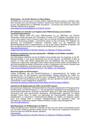 3D-Computer - So wird Ihr Rechner zur Raum-Station
3D-Effekte kann man jetzt auch zu Hause erleben: Spezielle Monitore, Beamer und Brillen sollen
dem Computer eine neue Dimension verleihen, Games einen neuen Kick bekommen. Aber lohnt
es sich, das Arbeitszimmer zur Spielhölle auszubauen - und braucht man wirklich diese Brillen?
SPIEGEL ONLINE hat es getestet.
www.spiegel.de/netzwelt/gadgets/0,1518,684151,00.html

RTT DeltaGen 9.5: Schneller zum Ergebnis dank PDM-Anbindung und erweiterter
Visualisierungsfunktionen
Als erster Anbieter bietet RTT einen PDM-Konnektor an, um PDM-Daten aus Siemens
Teamcenter mithilfe des neuen RTT PictureBook 5.5 direkt in RTT DeltaGen einzubinden und zu
nutzen. Dank weiterer neuen Funktionen lassen sich nun fast alle Visualisierungsaufgaben mit nur
noch einer Anwendung erledigen - Unternehmen sparen so Zeit und Kosten. RTT DeltaGen 9.5
überzeugt mit durchdachten Funktionen. Anwender haben nun die Möglichkeit, die
Benutzeroberfläche (GUI) zu personalisieren, um sie an den eigenen Workflow anzupassen und
dann ihr eigenes GUI-Layout in Form sogenannter Workbenches zu speichern.
www.digital-engineering-
magazin.de/index.php?level=1&CatID=19&inhalt_id=19&presse=7575&do=showDetail

3D-Stereo revolutioniert auch den Industriefilm - VISENSO und AV Medien schließen
Kooperationsabkommen
Das VDC-Mitglied VISENSO und die AV Medien Group bündeln jetzt ihre Expertise um die 3D-
Stereotechnologie in ihrer ganzen Bandbreite auch für den Industrie- und Werbefilm nutzbar zu
machen. Im Fokus steht hierbei insbesondere auch der Mittelstand, dem der Zugang zu 3D-
Produktionen aufgrund der ursprünglich hohen Kosten bislang verwehrt schien. Der Grundstein für
die Zusammenarbeit der beiden Unternehmen wurde im vergangenen Jahr bei der Produktion des
3D-Stereo-Realbildfilmes zur Einführung der neuen Daimler E-Klasse gelegt.
www.visenso.de/fileadmin/PDFs/2010/10-03-17_AV_Medien_und_Visenso.pdf

Räumliche Spiele auf 3D-Fernsehern
nVidias Grafiktreiber, der alle Direct3D-Programme in stereoskopischem 3D ausgibt, soll
demnächst auch mit 3D-Fernsehern zusammenarbeiten. Bislang unterstützt der Treiber nur
spezielle Monitore und Projektoren. Mit dem neuen Treiberpaket "3DTV Play" lässt sich nun auch
das so genannte Frame-Packing-Format ausgeben, bei dem das Bild fürs rechte und linke Auge
untereinander in einem "Megaframe" verpackt sind.
www.heise.de/newsticker/meldung/Raeumliche-Spiele-auf-3D-Fernsehern-956832.h

Arbeitskreis 3D-Stadtmodelle der DGfK und der DGPF operativ
Der gemeinsame Arbeitskreis "3D-Stadtmodelle" der Deutschen Gesellschaft für Photogrammetrie,
Fernerkundung und Geoinformation e. V. und der Deutschen Gesellschaft für Kartographie e. V.
hat die Arbeit aufgenommen. Die DGfK und die DGPF haben am 6. März 2009 eine gemeinsame
Kommission bzw. einen gemeinsamen Arbeitskreis „3D-Stadtmodelle“ gegründet, um diesem
wichtigen Thema Raum zu geben und gleichzeitig die Zusammenarbeit zwischen beiden
Gesellschaften zu intensivieren. Dreidimensionale Modelle von Städten und Regionen spielen
heute eine wichtige Rolle in zentralen Aufgabenstellungen der Architektur, Stadt- und
Raumplanung, Vermessung, mobilen Telekommunikation und des Facility Managements.
http://3d-stadtmodelle.org/

Beschleunigung von 3D-Messungen um Faktor 8
Padelt 3D Systeme hat ein Verfahren entwickelt, mit dem auch sehr große Freiformflächen schnell
und mit hoher Auflösung gescannt werden können. Die Leistung der eingesetzten 3D-Scanner
wird durch das neue Verfahren deutlich verbessert.
www.autocad-
magazin.de/index.php?level=1&CatID=19&inhalt_id=19&presse=7559&do=showDetail
 