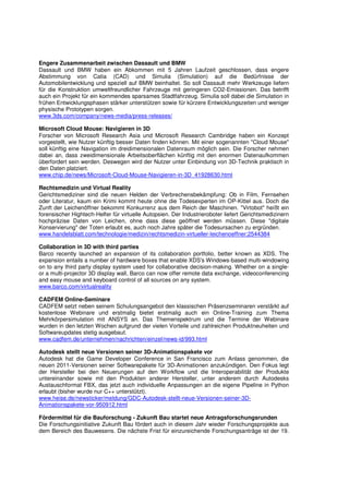 Engere Zusammenarbeit zwischen Dassault und BMW
Dassault und BMW haben ein Abkommen mit 5 Jahren Laufzeit geschlossen, dass engere
Abstimmung von Catia (CAD) und Simulia (Simulation) auf die Bedürfnisse der
Automobilentwicklung und speziell auf BMW beinhaltet. So soll Dassault mehr Werkzeuge liefern
für die Konstruktion umweltfreundlicher Fahrzeuge mit geringeren CO2-Emissionen. Das betrifft
auch ein Projekt für ein kommendes sparsames Stadtfahrzeug. Simulia soll dabei die Simulation in
frühen Entwicklungsphasen stärker unterstützen sowie für kürzere Entwicklungszeiten und weniger
physische Prototypen sorgen.
www.3ds.com/company/news-media/press-releases/

Microsoft Cloud Mouse: Navigieren in 3D
Forscher von Microsoft Research Asia und Microsoft Research Cambridge haben ein Konzept
vorgestellt, wie Nutzer künftig besser Daten finden können. Mit einer sogenannten "Cloud Mouse"
soll künftig eine Navigation im dreidimensionalen Datenraum möglich sein. Die Forscher nehmen
dabei an, dass zweidimensionale Arbeitsoberflächen künftig mit den enormen Datenaufkommen
überfordert sein werden. Deswegen wird der Nutzer unter Einbindung von 3D-Technik praktisch in
den Daten platziert.
www.chip.de/news/Microsoft-Cloud-Mouse-Navigieren-in-3D_41928630.html

Rechtsmedizin und Virtual Reality
Gerichtsmediziner sind die neuen Helden der Verbrechensbekämpfung: Ob in Film, Fernsehen
oder Literatur, kaum ein Krimi kommt heute ohne die Todesexperten im OP-Kittel aus. Doch die
Zunft der Leichenöffner bekommt Konkurrenz aus dem Reich der Maschinen. "Virtobot" heißt ein
forensischer Hightech-Helfer für virtuelle Autopsien. Der Industrieroboter liefert Gerichtsmedizinern
hochpräzise Daten von Leichen, ohne dass diese geöffnet werden müssen. Diese "digitale
Konservierung" der Toten erlaubt es, auch noch Jahre später die Todesursachen zu ergründen.
www.handelsblatt.com/technologie/medizin/rechtsmedizin-virtueller-leichenoeffner;2544384

Collaboration in 3D with third parties
Barco recently launched an expansion of its collaboration portfolio, better known as XDS. The
expansion entails a number of hardware boxes that enable XDS's Windows-based multi-windowing
on to any third party display system used for collaborative decision-making. Whether on a single-
or a multi-projector 3D display wall, Barco can now offer remote data exchange, videoconferencing
and easy mouse and keyboard control of all sources on any system.
www.barco.com/virtualreality

CADFEM Online-Seminare
CADFEM setzt neben seinem Schulungsangebot den klassischen Präsenzseminaren verstärkt auf
kostenlose Webinare und erstmalig bietet erstmalig auch ein Online-Training zum Thema
Mehrkörpersimulation mit ANSYS an. Das Themenspektrum und die Termine der Webinare
wurden in den letzten Wochen aufgrund der vielen Vorteile und zahlreichen Produktneuheiten und
Softwareupdates stetig ausgebaut.
www.cadfem.de/unternehmen/nachrichten/einzel/news-id/993.html

Autodesk stellt neue Versionen seiner 3D-Animationspakete vor
Autodesk hat die Game Developer Conference in San Francisco zum Anlass genommen, die
neuen 2011-Versionen seiner Softwarepakete für 3D-Animationen anzukündigen. Den Fokus legt
der Hersteller bei den Neuerungen auf den Workflow und die Interoperabilität der Produkte
untereinander sowie mit den Produkten anderer Hersteller, unter anderem durch Autodesks
Austauschformat FBX, das jetzt auch individuelle Anpassungen an die eigene Pipeline in Python
erlaubt (bisher wurde nur C++ unterstützt).
www.heise.de/newsticker/meldung/GDC-Autodesk-stellt-neue-Versionen-seiner-3D-
Animationspakete-vor-950912.html

Fördermittel für die Bauforschung - Zukunft Bau startet neue Antragsforschungsrunden
Die Forschungsinitiative Zukunft Bau fördert auch in diesem Jahr wieder Forschungsprojekte aus
dem Bereich des Bauwesens. Die nächste Frist für einzureichende Forschungsanträge ist der 19.
 