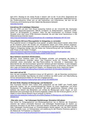 April 2010. Stichtag für die zweite Runde in diesem Jahr ist der 15.Juli 2010. Gegenstand der
Förderung sind Forschungs- und Entwicklungsleistungen in der angewandten Gebäudeforschung.
Die Fördermaßnahme richtet sich an alle Institutionen und Unternehmen, die sich mit der
Forschung und Entwicklung auf dem Gebiet des Bauwesens befassen.
www.bbsr.bund.de

Interaktives 3D in beliebigen Webseiten
Die vom DFKI und dem Intel Visual Computing Institute an der Universität des Saarlandes
entwickelte Beschreibungssprache XML3D ermöglicht es Webentwicklern, klassische HTML-
Seiten um 3D-Fähigkeiten zu erweitern. Dafür hat das Forscherteam um Professor Philipp
Slusallek einen Satz neuer HTML-Elemente entwickelt, die sich über einen Namensraum in die
Webanwendung einbinden lassen.
www.heise.de/newsticker/meldung/Interaktives-3D-in-beliebigen-Webseiten-947187.html

Virtual Reality hilft teure Planungsfehler im Anlagenbau zu vermeiden
Planungsfehler können im Anlagenbau teuer werden: Je später diese erkannt werden, desto höher
ist der Aufwand. Durch den Einsatz von VR-Systemen lassen sich Fehler effizient aufspüren.
Dadurch können Änderungskosten nach der Inbetriebnahme signifikant gesenkt werden. Die 10er
Regel im Anlagenbau besagt, dass die Kosten der Fehlerverhütung bzw. der Fehlerbehebung in
jeder Phase um den Faktor 10 steigen.
www.chemietechnik.de/texte/anzeigen/112141/Anlagenbau/Planung/Virtuell-geplant-real-
gespart/Anlagenbau-Planung-Virtual-Reality+eSZett-GmbH-Co-KG

Neue Software vereinfacht 3D-Simulation
Mit einer neuen Software sollen sich 3D-Objekte schneller und preiswerter als bisher in
Computersimulationen einbinden lassen. Das Programm wurde von Thorsten Thormählen
entwickelt, einem Informatiker des Max-Planck-Instituts für Informatik in Saarbrücken. Die
Besonderheit der "3D Szenenanalyse" genannten Software soll darin bestehen, in einer bewegten
Szene markante Referenzpunkte zu bestimmen und deren Position zu berechnen. Daran soll sich
dann Lage und Gestalt des eigentlichen Objekts, zum Beispiel eines Autos, bestimmen lassen.
www.heise.de/newsticker/meldung/Neue-Software-vereinfacht-3D-Simulation-942038.html

Acer setzt voll auf 3D
Acer hat sein komplettes Projektoren-Lineup auf 3D getrimmt – alle ab Dezember erschienenen
sowie alle kommenden Acer-Beamer mit einem Lichtstrom bis 4000 Lumen und 720p-Auflösung
können stereoskopische Bilder mit 120 Hertz entgegennehmen.
www.heise.de/newsticker/meldung/Acer-setzt-voll-auf-3D-944003.html

3D ohne Brille: Displays mit Bewegungs- und Handsensor
Das Fraunhofer Heinrich Hertz Institut (HHI) präsentierte auf der CeBIT sein Free2C_digital
genanntes System, das ein autostereoskopisches Display mit einem Headtracker und einem
Handsensor für Gestensteuerung kombiniert. Mit einer gewöhnlichen Webcam erfasst eine
Software das Gesicht des Betrachters und verfolgt die Bewegungen seiner Augen. Je nach
Blickwinkel wird automatisch die 3D-Ansicht angepasst, sodass man den Eindruck gewinnt, um ein
Objekt (in einem kleinen Bereich) herum schauen zu können.
www.heise.de/newsticker/meldung/3D-ohne-Brille-Displays-mit-Bewegungs-und-Handsensor-
944263.html

„Was wäre, wenn…“ bei Volkswagen Nutzfahrzeuge: Simulation hilft planen
Das Institut für Fertigungstechnik und Werkzeugmaschinen hat im Rahmen der Kooperation
zwischen der Leibniz Universität Hannover und Volkswagen Nutzfahrzeuge ein System zur
operativen Simulation für das Werk in Hannover-Stöcken entwickelt. Mit einem Simulationsmodell
hatte Volkswagen Nutzfahrzeuge vor Produktionsbeginn bereits geplant, wie das Werk Stöcken
erweitert werden muss, um Karosseriebau und Lackierung für den Porsche Panamera optimal in
die Abläufe der T5-Produktion zu integrieren.
www.uni-hannover.de/de/aktuell/presseinformationen/archiv/details/08475/
 