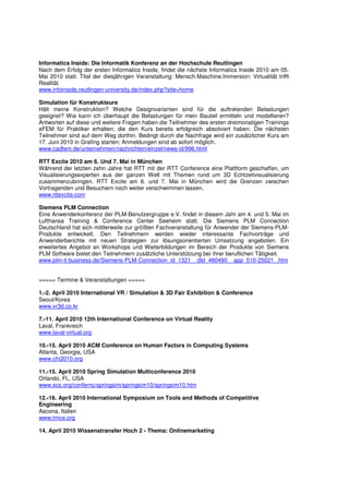 Informatics Inside: Die Informatik Konferenz an der Hochschule Reutlingen
Nach dem Erfolg der ersten Informatics Inside, findet die nächste Informatics Inside 2010 am 05.
Mai 2010 statt. Titel der diesjährigen Veranstaltung: Mensch.Maschine.Immersion: Virtualität trifft
Realität.
www.infoinside.reutlingen-university.de/index.php?site=home

Simulation für Konstrukteure
Hält meine Konstruktion? Welche Designvarianten sind für die auftretenden Belastungen
geeignet? Wie kann ich überhaupt die Belastungen für mein Bauteil ermitteln und modellieren?
Antworten auf diese und weitere Fragen haben die Teilnehmer des ersten dreimonatigen Trainings
eFEM für Praktiker erhalten, die den Kurs bereits erfolgreich absolviert haben. Die nächsten
Teilnehmer sind auf dem Weg dorthin. Bedingt durch die Nachfrage wird ein zusätzlicher Kurs am
17. Juni 2010 in Grafing starten; Anmeldungen sind ab sofort möglich.
www.cadfem.de/unternehmen/nachrichten/einzel/news-id/996.html

RTT Excite 2010 am 6. Und 7. Mai in München
Während der letzten zehn Jahre hat RTT mit der RTT Conference eine Plattform geschaffen, um
Visualisierungsexperten aus der ganzen Welt mit Themen rund um 3D Echtzeitvisualisierung
zusammenzubringen. RTT Excite am 6. und 7. Mai in München wird die Grenzen zwischen
Vortragenden und Besuchern noch weiter verschwimmen lassen.
www.rttexcite.com

Siemens PLM Connection
Eine Anwenderkonferenz der PLM-Benutzergruppe e.V. findet in diesem Jahr am 4. und 5. Mai im
Lufthansa Training & Conference Center Seeheim statt. Die Siemens PLM Connection
Deutschland hat sich mittlerweile zur größten Fachveranstaltung für Anwender der Siemens-PLM-
Produkte entwickelt. Den Teilnehmern werden wieder interessante Fachvorträge und
Anwenderberichte mit neuen Strategien zur lösungsorientierten Umsetzung angeboten. Ein
erweitertes Angebot an Workshops und Weiterbildungen im Bereich der Produkte von Siemens
PLM Software bietet den Teilnehmern zusätzliche Unterstützung bei ihrer beruflichen Tätigkeit.
www.plm-it-business.de/Siemens-PLM-Connection_id_1321__dId_480490__app_510-25021_.htm


===== Termine & Veranstaltungen =====

1.-2. April 2010 International VR / Simulation & 3D Fair Exhibition & Conference
Seoul/Korea
www.vr3d.co.kr

7.-11. April 2010 12th International Conference on Virtual Reality
Laval, Frankreich
www.laval-virtual.org

10.-15. April 2010 ACM Conference on Human Factors in Computing Systems
Atlanta, Georgia, USA
www.chi2010.org

11.-15. April 2010 Spring Simulation Multiconference 2010
Orlando, FL, USA
www.scs.org/confernc/springsim/springsim10/springsim10.htm

12.-16. April 2010 International Symposium on Tools and Methods of Competitive
Engineering
Ascona, Italien
www.tmce.org

14. April 2010 Wissenstransfer Hoch 2 - Thema: Onlinemarketing
 