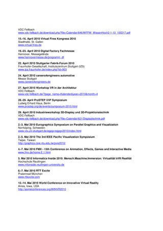 VDC Fellbach
www.vdc-fellbach.de/download.php?file=Calendar/646/WFFW_WissenHoch2-1-10_100217.pdf

15.-16. April 2010 Virtual Fires Kongress 2010
Stadthalle, St. Gallen
www.virtual-fires.de

19.-23. April 2010 Digital Factory Fachmesse
Hannover, Messegelände
www.hannovermesse.de/programm_df

22. April 2010 Stuttgarter Fabrik-Forum 2010
Fraunhofer-Gesellschaft, Institutszentrum Stuttgart (IZS)
www.ipa.fraunhofer.de/index.php?id=903

24. April 2010 careers4engineers automotive
Messe Stuttgart
www.careers4engineers.de

27. April 2010 Workshop VR in der Architektur
VDC Fellbach
www.vdc-fellbach.de/?page_name=Kalender&year=2010&month=4

28.-29. April ProSTEP iViP Symposium
Ludwig Erhard Haus, Berlin
www.prostep.org/de/events/symposium-2010.html

29. April 2010 Industrieworkshop 3D-Display und 3D-Projektionstechnik
VDC Fellbach
www.vdc-fellbach.de/download.php?file=Calendar/621/Displaytechnik.pdf

2.-3. Mai 2010 Eurographics Symposium on Parallel Graphics and Visualization
Norrköping, Schweden
www.vis.uni-stuttgart.de/egpgv/egpgv2010/index.html

2.-5. Mai 2010 The 3rd IEEE Pacific Visualization Symposium
Taipei, Taiwan
http://graphics.csie.ntu.edu.tw/pvis2010/

4.-7. Mai 2010 FMX - 15th Conference on Animation, Effects, Games and Interactive Media
www.fmx.de/home.E.1.html

5. Mai 2010 Informatics Inside 2010: Mensch.Maschine.Immersion: Virtualität trifft Realität
Hochschule Reutlingen
www.infoinside.reutlingen-university.de

6.-7. Mai 2010 RTT Excite
Praterinsel München
www.rttexcite.com

12.-14. Mai 2010 World Conference on Innovative Virtual Reality
Ames, Iowa, USA
http://asmeconferences.org/WINVR2010
 