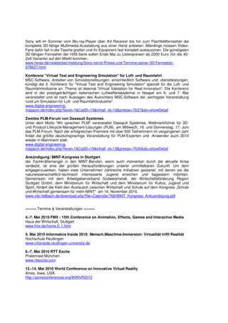 Sony will im Sommer vom Blu-ray-Player über AV-Receiver bis hin zum Flachbildfernseher die
komplette 3D-fähige Multimedia-Ausstattung aus einer Hand anbieten. Allerdings müssen Video-
Fans dafür tief in die Tasche greifen und ihr Equipment fast komplett austauschen. Die günstigsten
3D-fähigen Fernseher der HX8-Serie sollen Ende Mai zu Listenpreisen ab 2200 Euro (für die 40-
Zoll-Variante) auf den Markt kommen.
www.heise.de/newsticker/meldung/Sony-nennt-Preise-und-Termine-seiner-3D-Fernseher-
978627.html

Konferenz "Virtual Test and Engineering Simulation" für Luft- und Raumfahrt
MSC.Software, Anbieter von Simulationslösungen, einschließlich Software und -dienstleistungen,
kündigt die 3. Konferenz für "Virtual Test and Engineering Simulation" speziell für die Luft- und
Raumfahrtindustrie an. Thema ist diesmal "Virtual Validation for Real Innovation". Die Konferenz
wird in der prestigeträchtigen italienischen Luftwaffenakademie in Neapel am 6. und 7. Mai
veranstaltet und ist nach Aussagen des Ausrichters MSC.Software die „wichtigste Veranstaltung
rund um Simulation für Luft- und Raumfahrtindustrie".
www.digital-engineering-
magazin.de/index.php?level=1&CatID=19&inhalt_id=19&presse=7637&do=showDetail

Zweites PLM-Forum von Dassault Systèmes
Unter dem Motto "Wir sprechen PLM" veranstaltet Dassault Systèmes, Weltmarktführer für 3D-
und Product-Lifecycle-Management-Lösungen (PLM), am Mittwoch, 16. und Donnerstag, 17. Juni
das PLM-Forum. Nach der erfolgreichen Premiere mit über 500 Teilnehmern im vergangenen Jahr
findet die größte deutschsprachige Veranstaltung für PLM-Experten und -Anwender auch 2010
wieder in Mannheim statt.
www.digital-engineering-
magazin.de/index.php?level=1&CatID=19&inhalt_id=19&presse=7636&do=showDetail

Ankündigung: MINT-Kongress in Stuttgart
der Fachkräftemangel in den MINT-Berufen, wenn auch momentan durch die aktuelle Krise
verdeckt, ist eine der großen Herausforderungen unserer unmittelbaren Zukunft. Um dem
entgegenzuwirken, haben viele Unternehmen zahlreiche Initiativen gestartet, mit denen sie die
naturwissenschaftlich-technisch interessierte Jugend erreichen und begeistern möchten.
Gemeinsam mit dem Arbeitgeberverband Südwestmetall, der Wirtschaftsförderung Region
Stuttgart GmbH, dem Ministerium für Wirtschaft und dem Ministerium für Kultus, Jugend und
Sport, fördert die Klett den Austausch zwischen Wirtschaft und Schule auf dem Kongress „Schule
und Wirtschaft gemeinsam für mehr MINT“ am 16. November 2010.
www.vdc-fellbach.de/download.php?file=Calendar/768/MINT_Kongress_Ankuendigung.pdf


===== Termine & Veranstaltungen =====

4.-7. Mai 2010 FMX - 15th Conference on Animation, Effects, Games and Interactive Media
Haus der Wirtschaft, Stuttgart
www.fmx.de/home.E.1.html

5. Mai 2010 Informatics Inside 2010: Mensch.Maschine.Immersion: Virtualität trifft Realität
Hochschule Reutlingen
www.infoinside.reutlingen-university.de

6.-7. Mai 2010 RTT Excite
Praterinsel München
www.rttexcite.com

12.-14. Mai 2010 World Conference on Innovative Virtual Reality
Ames, Iowa, USA
http://asmeconferences.org/WINVR2010
 