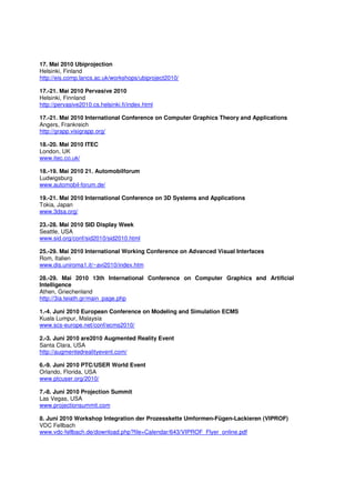 17. Mai 2010 Ubiprojection
Helsinki, Finland
http://eis.comp.lancs.ac.uk/workshops/ubiproject2010/

17.-21. Mai 2010 Pervasive 2010
Helsinki, Finnland
http://pervasive2010.cs.helsinki.fi/index.html

17.-21. Mai 2010 International Conference on Computer Graphics Theory and Applications
Angers, Frankreich
http://grapp.visigrapp.org/

18.-20. Mai 2010 ITEC
London, UK
www.itec.co.uk/

18.-19. Mai 2010 21. Automobilforum
Ludwigsburg
www.automobil-forum.de/

19.-21. Mai 2010 International Conference on 3D Systems and Applications
Tokia, Japan
www.3dsa.org/

23.-28. Mai 2010 SID Display Week
Seattle, USA
www.sid.org/conf/sid2010/sid2010.html

25.-29. Mai 2010 International Working Conference on Advanced Visual Interfaces
Rom, Italien
www.dis.uniroma1.it/~avi2010/index.htm

28.-29. Mai 2010 13th International Conference on Computer Graphics and Artificial
Intelligence
Athen, Griechenland
http://3ia.teiath.gr/main_page.php

1.-4. Juni 2010 European Conference on Modeling and Simulation ECMS
Kuala Lumpur, Malaysia
www.scs-europe.net/conf/ecms2010/

2.-3. Juni 2010 are2010 Augmented Reality Event
Santa Clara, USA
http://augmentedrealityevent.com/

6.-9. Juni 2010 PTC/USER World Event
Orlando, Florida, USA
www.ptcuser.org/2010/

7.-8. Juni 2010 Projection Summit
Las Vegas, USA
www.projectionsummit.com

8. Juni 2010 Workshop Integration der Prozesskette Umformen-Fügen-Lackieren (VIPROF)
VDC Fellbach
www.vdc-fellbach.de/download.php?file=Calendar/643/VIPROF_Flyer_online.pdf
 