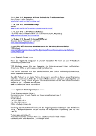 10.-11. Juni 2010 Augmented & Virtual Reality in der Produktentstehung
Heinz Nixdorf Institut, Paderborn
www.hni.uni-paderborn.de/workshop-arvr/

14.-16. Juni 2010 Aachener ERP-Tage
Aachen
www.fir.rwth-aachen.de/veranstaltungen/aachener-erp-tage/

15.-17. Juni 2010 13. IFF-Wissenschaftstage
Fraunhofer-Institut für Fabrikbetrieb und -automatisierung IFF, Magdeburg
www.wissenschaftstage.iff.fraunhofer.de/

16.-17. Juni 2010 Dassault Systemes PLM-Forum
Congress Center Rosengarten, Mannheim
www.3dsevents.de/plmforum2010

24. Juni 2010 VDC-Workshop Visualisierung in der Marketing- Kommunikation
VDC Fellbach
www.vdc-fellbach.de/download.php?file=Downloads/Presseinfos/Visualisierung_Marketing-
Kommunikation.pdf


===== Service & Kontakt =====

Haben Sie Fragen und Anregungen zu unserem Newsletter? Wir freuen uns über Ihr Feedback:
newsletter@vdc-fellbach.de

VDC Mitglieder können über den Newsletter ihre Unternehmensnachrichten veröffentlichen.
Einfach eine E-Mail an achim.czaykowska@vdc-fellbach.de.

Falls Sie den Newsletter nicht mehr erhalten möchten, bitte Mail an newsletter@vdc-fellbach.de,
Betreff: Newsletter abbestellen.

Das VDC Fellbach ist ein starker Partner. Immer dann, wenn Sie in Sachen Virtual Engineering
nicht mehr weiter wissen, finden Sie in unserem Netzwerk einen adäquaten Ansprechpartner und
die passende Lösung für Ihre Aufgabe. Deshalb kontaktieren Sie uns oder werden Sie einfach
Mitglied im VDC. Und vieles wird machbar.
www.vdc-fellbach.de/?page_name=Beitritt


===== Impressum & Haftungsausschluss =====

Virtual Dimension Center Fellbach
Kompetenzzentrum Virtuelle Realität und Kooperatives Engineering w.V.
Auberlenstr. 13
70736 Fellbach
Tel.: 0711/58 53 09-0
Fax: 0711/58 53 09-19
E-Mail: info@vdc-fellbach.de

Genehmigt als wirtschaftlicher Verein durch das Regierungspräsidium Stuttgart unter dem Namen
„VirCE – Kompetenzzentrum Virtuelle Realität und Kooperatives Engineering“ (Az. 15-1113-
1/VirCE).

Vertretungsberechtigt durch:
Vorstandsvorsitzender Christoph Palm MdL, Oberbürgermeister Stadt Fellbach
Geschäftsführer: Jens Mohrmann, Dr. Christoph Runde
 