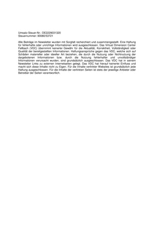 Umsatz-Steuer-Nr.: DE2229031320
Steuernummer: 90080/53721

Alle Beiträge im Newsletter wurden mit Sorgfalt recherchiert und zusammengestellt. Eine Haftung
für fehlerhafte oder unrichtige Informationen wird ausgeschlossen. Das Virtual Dimension Center
Fellbach (VDC) übernimmt keinerlei Gewähr für die Aktualität, Korrektheit, Vollständigkeit oder
Qualität der bereitgestellten Informationen. Haftungsansprüche gegen das VDC, welche sich auf
Schäden materieller oder ideeller Art beziehen, die durch die Nutzung oder Nichtnutzung der
dargebotenen Informationen bzw. durch die Nutzung fehlerhafter und unvollständiger
Informationen verursacht wurden, sind grundsätzlich ausgeschlossen. Das VDC hat in seinem
Newsletter Links zu externen Internetseiten gelegt. Das VDC hat hierauf keinerlei Einfluss und
macht sich diese Inhalte nicht zu Eigen. Für die Inhalte verlinkter Websites ist grundsätzlich jede
Haftung ausgeschlossen. Für die Inhalte der verlinkten Seiten ist stets der jeweilige Anbieter oder
Betreiber der Seiten verantwortlich.
 