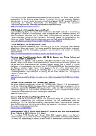 Computertomographie, Magnetresonanztomographie oder Ultraschall, hilft Ärzten heute, sich ein
genaues Bild von der Anatomie eines Patienten zu machen. Doch um die erhaltenen Bilddaten
optimal nutzen zu können, bedarf es moderner Analysewerkzeuge. Die Mint Medical GmbH, eine
Ausgründung der Abteilung Medizinische und Biologische Informatik des Deutschen
Krebsforschungszentrums, entwickelt und vertreibt solche Softwaretools.
www.cyberone.de/cms/index.php?id=329

ARD Mediathek mit Beitrag über Augmented Reality
Augmented Reality: Echte und virtuelle Welt verschmelzen: Der WDR habt sich in einem Beitrag
mit Augmented Reality auseinandergesetzt. Dieser Beitrag ist in der ARD-Mediathek abrufbar. Auf
dem Fachkongress Republica 2010 in Berlin haben sich Experten aus aller Welt über aktuelle
Trends unterhalten. Derzeit auf dem Vormarsch: Augmented Reality. Die Verschmelzung von
echter und virtueller Realität bietet beeindruckende, aber auch beängstigende Möglichkeiten.
www.ardmediathek.de/ard/servlet/content/3517136?documentId=4432642

"Virtual Reality Day" an der Hochschule Luzern
Auf dem ICIDO Virtual Reality Day am 8.7.2010 ab 15:30 Uhr an der Hochschule Luzern wird die
Möglichkeiten dieser spannenden Technologie speziell für die schweizerische Industrie vorgestellt.
Darüber hinaus wird die Veranstaltung aufzeigen, wie sich schnell und einfach ein Einstieg
realisieren lässt.
www.icido.de/de/Unternehmen/anmeldung/Anmeldung_Hochschultag.php

Workshop des Virtual Dimension Center VDC TZ St. Georgen zum Thema "Lehren und
Lernen im CYBER-CLASSROOM"
Die Motivation von Schülern und Studenten wächst beim interaktiven und immersiven Lernen
deutlich. Lehrer und Dozenten können ihren Unterricht interessanter und effizienter gestalten und
auf der Basis von 3D-Wissensmodulen komplexe Themen, einzeln oder in Teams, in Echtzeit
erarbeiten. Innovative Schulen, die sich mit dem CYBER-CLASSROOM auf dem aktuellen Stand
der Technik befinden, haben neben einem Zugewinn für die Lehre selbst einen klaren
Wettbewerbsvorteil. Der Workshop am Dienstag, den 6. Juli veranschaulicht praxisnah die
Einsatzmöglichkeiten und Erfahrungen im Umgang mit der neuen 3D-Lehr- und Lernumgebung
CYBER-CLASSROOM.
www.vdc-tz-
stgeorgen.de/index.php?id=518&tx_ttnews[tt_news]=156&tx_ttnews[backPid]=519&cHash=612b5
79d49

CADFEM: Ansys Conference & 28. CADFEM Users´ Meeting"
Die Ansys Conference zusammen mit dem 28. CADFEM Users´ Meeting 2010 wird dieses Jahr
vom 3. bis 5. November 2010 im Eurogress Aachen stattfinden. Wie in den vergangenen Jahren
erwarten die Veranstalter CADFEM und Ansys Germany wieder über 700 Teilnehmer, denen ein
Informationsangebot aus voraussichtlich 270 Fachvorträgen und 30 Kompaktseminaren zu allen
Facetten der numerischen Simulation zur Verfügung stehen wird.
www.usersmeeting.com

Siemens PLM: Entscheidungsfindung mit "HD-PLM"
Siemens PLM will die kommenden Version von Teamcenter (PLM), NX (CAD/CAM/CAE) und
Tecnomatix (Fabrikplanung) mit Funktionen ausstatten, die das Unternehmen unter der
Bezeichnung "HD-PLM" (High-Definition PLM) zusammenfasst. Diese Funktionen sollen bewirken,
dass die Mitarbeiter aus den vorhandenen Daten die relevanten Informationen bekommen, um
die richtigen Entscheidungen zu treffen.
www.siemens.com/plm/hdplm

projectiondesign’s FR12 Remote Light Source DLP projector wins Most Innovative Install-
Grade Projector at SCN/InfoComm 2010 Award
The innovative FR12 Remote Light Source (RLS) DLP projector series from Norway’s
projectiondesign has won most innovative install-grade projector at the Systems Contractor News.
The award was presented by SCN Editor, Kirsten Nelson to Anders Løkke, International Marketing
 