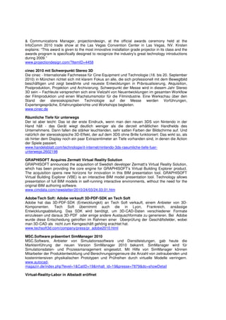 & Communications Manager, projectiondesign, at the official awards ceremony held at the
InfoComm 2010 trade show at the Las Vegas Convention Center in Las Vegas, NV. Kirsten
explains: “This award is given to the most innovative installation grade projector in its class and the
awards program is specifically designed to recognize the industry’s great technology introductions
during 2009.”
www.projectiondesign.com/?ItemID=4458

cinec 2010 mit Schwerpunkt Stereo 3D
Die cinec - Internationale Fachmesse für Cine Equipment und Technologie (18. bis 20. September
2010) in München richtet sich mit klarem Fokus an alle, die sich professionell mit dem Bewegtbild
beschäftigen und zeigt bewährte und neueste Entwicklungen in Prävisualisierung, Akquisition,
Postproduktion, Projektion und Archivierung. Schwerpunkt der Messe wird in diesem Jahr Stereo
3D sein – Fachleute versprechen sich eine Vielzahl von Neuentwicklungen im gesamten Workflow
der Filmproduktion und einen Wachstumsmotor für die Filmindustrie. Eine Werkschau über den
Stand der stereoskopischen Technologie auf der Messe werden Vorführungen,
Expertengespräche, Erfahrungsberichte und Workshops begleiten.
www.cinec.de

Räumliche Tiefe für unterwegs
Der ist aber leicht: Das ist der erste Eindruck, wenn man den neuen 3DS von Nintendo in der
Hand hält - das Gerät wiegt deutlich weniger als die derzeit erhältlichen Handhelds des
Unternehmens. Dann fallen die stärker leuchtenden, sehr satten Farben der Bildschirme auf. Und
natürlich der stereoskopische 3D-Effekt, der auf dem 3DS ohne Brille funktioniert: Das wirkt so, als
ob hinter dem Display noch ein paar Extrazentimeter an Tiefe vorhanden sind, in denen die Action
der Spiele passiert.
www.handelsblatt.com/technologie/it-internet/nintendo-3ds-raeumliche-tiefe-fuer-
unterwegs;2602198

GRAPHISOFT Acquires Zermatt Virtual Reality Solution
GRAPHISOFT announced the acquisition of Swedish developer Zermatt’s Virtual Reality Solution,
which has been providing the core engine for GRAPHISOFT’s Virtual Building Explorer product.
The acquisition opens new horizons for innovation in this BIM presentation tool. GRAPHISOFT
Virtual Building Explorer (VBE) is an interactive BIM model presentation tool. Technology allows
presentation of full BIM models in self-running interactive environments, without the need for the
original BIM authoring software.
www.cimdata.com/newsletter/2010/24/03/24.03.01.htm

Adobe/Tech Soft: Adobe verkauft 3D-PDF-SDK an Tech Soft
Adobe hat das 3D-PDF-SDK (Entwicklungkit) an Tech Soft verkauft, einem Anbieter von 3D-
Komponenten. Tech Soft übernimmt auch die in Lyon, Frankreich, ansässige
Entwicklungsabteilung. Das SDK wird benötigt, um 3D-CAD-Daten verschiedener Formate
einzulesen und daraus 3D-PDF oder einige andere Austauschformate zu generieren. Bei Adobe
wurde diese Entscheidung getroffen im Rahmen einer Überprüfung der Geschäftsfelder, wobei
man 3D-CAD als nicht zum Kerngeschäft gehörig erachtet hat.
www.techsoft3d.com/company/press/pr_adobe2010.html

MSC.Software präsentiert SimManager 2010
MSC.Software, Anbieter von Simulationssoftware und Dienstleistungen, gab heute die
Markteinführung der neuen Version SimManager 2010 bekannt. SimManager wird für
Simulationsdaten- und Prozessmanagement eingesetzt. Mit Hilfe von SimManager können
Mitarbeiter der Produktentwicklung und Berechnungsingenieure die Anzahl von zeitraubenden und
kostenintensiven physikalischen Prototypen und Prüfreihen durch virtuelle Modelle verringern.
www.autocad-
magazin.de/index.php?level=1&CatID=19&inhalt_id=19&presse=7879&do=showDetail

Virtual-Reality-Labor in Albstadt eröffnet
 