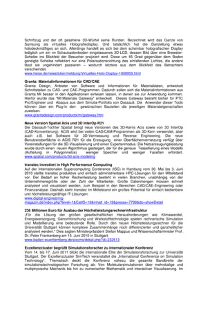Schriftzug und der oft gesehene 3D-Würfel seine Runden. Bezeichnet wird das Ganze von
Samsung als virtuelles Holografiedisplay. Und tatsächlich hat die Darstellung etwas
holodeckmäßiges an sich. Allerdings handelt es sich bei dem scheinbar holografischen Display
lediglich um ein im Schaukastenboden eingelassenes 3D-LCD, dessen Bild über eine Brewster-
Scheibe ins Blickfeld der Besucher projiziert wird. Diese um 45 Grad gegenüber dem Boden
geneigte Scheibe reflektiert nur eine Polarisationsrichtung des einfallenden Lichtes, die andere
lässt sie ungehindert passieren – wodurch letztere aus dem Blickfeld des Betrachters
verschwindet.
www.heise.de/newsticker/meldung/Virtuelles-Holo-Display-1008959.html

Granta: Materialinformationen für CAD/CAE
Granta Design, Anbieter von Software und Informationen für Materialdaten, entwickelt
Schnittstellen zu CAD- und CAE-Programmen. Dadurch sollen sich die Materialinformationen aus
Granta MI besser in den Applikationen einlesen lassen, in denen sie zur Anwendung kommen.
Hierfür wurde das "MI:Materials Gateway" entwickelt. Dieses Gateway besteht bisher für PTC
Pro/Engineer und Abaqus aus dem Simulia-Portfolio von Dassault. Die Anwender dieser Tools
können über ein Plug-in den gewünschten Bauteilen die jeweiligen Materialeigenschaften
zuweisen.
www.grantadesign.com/products/mi/gateway.htm

Neue Version Spatial Acis und 3D InterOp R21
Die Dassault-Tochter Spatial bringt neue Versionen des 3D-Kerns Acis sowie von 3D InterOp
(CAD-Konvertierung). ACIS wird bei vielen CAD/CAM-Programmen als 3D-Kern verwendet, aber
auch z.B. bei Software für 3D-Vermessung und Reverse Engineering. Die neue
Benutzeroberfläche in ACIS R21 für die Erzeugung einer Oberflächenvernetzung verfügt über
Voreinstellungen für die 3D-Visualisierung und einen Expertenmodus. Die Netzerzeugungsleistung
wurde durch einen neuen Algorithmus gesteigert, der für die genaue Tessellierung eines Modells
(Aufteilung in Polygonnetze)           weniger Speicher und weniger Facetten erfordert.
www.spatial.com/products/3d-acis-modeling

transtec investiert in High Performance Computing
Auf der Internationalen Supercomputing Conference (ISC) in Hamburg vom 30. Mai bis 3. Juni
2010 stellte transtec produktive und einfach administrierbare HPC-Lösungen für den Mittelstand
vor. Der Bedarf an hoher Rechenleistung besteht in vielen Branchen, unabhängig von der
Unternehmensgröße oder der Zahl der Mitarbeiter. Große Datenmengen müssen schnell
analysiert und visualisiert werden, zum Beispiel in den Bereichen CAD/CAE-Engineering oder
Finanzanalyse. Deshalb sieht transtec im Mittelstand ein großes Potential für einfach bedienbare
und höchstleistungsfähige IT-Lösungen.
www.digital-engineering-
magazin.de/index.php?level=1&CatID=19&inhalt_id=19&presse=7799&do=showDetail

236 Millionen Euro für Ausbau der Höchstleistungsrechnerinfrastruktur
„Für die Lösung der großen gesellschaftlichen Herausforderungen wie Klimawandel,
Energieversorgung, Genomforschung und Werkstofftechnologie spielen rechnerische Simulation
und Modellierung eine bedeutende Rolle. Durch den neuen Höchstleistungsrechner für die
Universität Stuttgart können komplexe Zusammenhänge noch differenzierter und ganzheitlicher
analysiert werden.“ Dies sagten Ministerpräsident Stefan Mappus und Wissenschaftsminister Prof.
Dr. Peter Frankenberg am 15. Juni 2010 in Stuttgart.
www.baden-wuerttemberg.de/sixcms/detail.php?id=232513

Exzellenzcluster begrüßt Simulationsforscher zu internationaler Konferenz
Vom 14. bis 17. Juni 2011 blickt die internationale Elite der Simulationsforschung zur Universität
Stuttgart. Der Exzellenzcluster SimTech veranstaltet die „International Conference on Simulation
Technology“. Thematisch deckt die Konferenz nahezu die gesamte Bandbreite der
simulationstechnologischen Forschung ab: Von Molekularsimulationen über mehrskalige und
multiphysische Mechanik bis hin zu numerischer Mathematik und interaktiver Visualisierung. Im
 