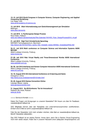 12.-15. Juli 2010 World Congress in Computer Science, Computer Engineering, and Applied
Computing WorldComp
Las Vegas, USA
www.world-academy-of-science.org

13. Juli 2010 Altair Informationstag zum Gewichtsmanagement per Simulation
Böblingen
www.altair.de/events

14. Juli 2010 5. Fachkongress Design Prozess
Neue Kelter, Fellbach
www.vdc-fellbach.de/download.php?file=Calendar/743/VDC_Flyer_DesignProzess2010_v4.pdf

21. Juli 2010 High-Tech Gründerfonds Sprechtag
MAFINEX Technologiezentrum, Mannheim
http://bwcon.de/724.html?&no_cache=1&tx_ttnews[tt_news]=4944&tx_ttnews[backPid]=332

26.-31. Juli 2010 Multi conference on Computer Science and Information Systems IADIS
MCCSIS
Albert-Ludwigs-University, Freiburg
www.mccsis.org

27.-29. Juli 2010 Web Virtual Reality and Three-Dimensional Worlds IADIS International
Conference
Albert-Ludwigs-University, Freiburg
www.web3dw-conf.org

28.-30. Juli 2010 Interfaces and Human Computer Interaction IADIS International Conference
Albert-Ludwigs-University, Freiburg
www.ihci-conf.org

16.-18. August 2010 5th International Conference on E-learning and Game
Changchun, China
http://liama.ia.ac.cn/edutainment2010/index.html

25.-29. August 2010 Games Convention Online
Leipziger Messe, Leipzig
www.gamesconvention.com

31. August 2010 Go-3D-Konferenz "Go for Innovations"
Radisson Blu Hotel, Rostock
www.go-3d.de


===== Service & Kontakt =====

Haben Sie Fragen und Anregungen zu unserem Newsletter? Wir freuen uns über Ihr Feedback:
newsletter@vdc-fellbach.de

VDC Mitglieder können über den Newsletter ihre Unternehmensnachrichten veröffentlichen.
Einfach eine E-Mail an achim.czaykowska@vdc-fellbach.de.

Falls Sie den Newsletter nicht mehr erhalten möchten, bitte Mail an newsletter@vdc-fellbach.de,
Betreff: Newsletter abbestellen.

Das VDC Fellbach ist ein starker Partner. Immer dann, wenn Sie in Sachen Virtual Engineering
nicht mehr weiter wissen, finden Sie in unserem Netzwerk einen adäquaten Ansprechpartner und
 