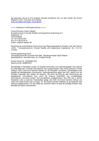 die passende Lösung für Ihre Aufgabe. Deshalb kontaktieren Sie uns oder werden Sie einfach
Mitglied im VDC. Und vieles wird machbar.
www.vdc-fellbach.de/?page_name=Beitritt


===== Impressum & Haftungsausschluss =====

Virtual Dimension Center Fellbach
Kompetenzzentrum Virtuelle Realität und Kooperatives Engineering w.V.
Auberlenstr. 13
70736 Fellbach
Tel.: 0711/58 53 09-0
Fax: 0711/58 53 09-19
E-Mail: info@vdc-fellbach.de

Genehmigt als wirtschaftlicher Verein durch das Regierungspräsidium Stuttgart unter dem Namen
„VirCE – Kompetenzzentrum Virtuelle Realität und Kooperatives Engineering“ (Az. 15-1113-
1/VirCE).

Vertretungsberechtigt durch:
Vorstandsvorsitzender Christoph Palm MdL, Oberbürgermeister Stadt Fellbach
Geschäftsführer: Jens Mohrmann, Dr. Christoph Runde

Umsatz-Steuer-Nr.: DE2229031320
Steuernummer: 90080/53721

Alle Beiträge im Newsletter wurden mit Sorgfalt recherchiert und zusammengestellt. Eine Haftung
für fehlerhafte oder unrichtige Informationen wird ausgeschlossen. Das Virtual Dimension Center
Fellbach (VDC) übernimmt keinerlei Gewähr für die Aktualität, Korrektheit, Vollständigkeit oder
Qualität der bereitgestellten Informationen. Haftungsansprüche gegen das VDC, welche sich auf
Schäden materieller oder ideeller Art beziehen, die durch die Nutzung oder Nichtnutzung der
dargebotenen Informationen bzw. durch die Nutzung fehlerhafter und unvollständiger
Informationen verursacht wurden, sind grundsätzlich ausgeschlossen. Das VDC hat in seinem
Newsletter Links zu externen Internetseiten gelegt. Das VDC hat hierauf keinerlei Einfluss und
macht sich diese Inhalte nicht zu Eigen. Für die Inhalte verlinkter Websites ist grundsätzlich jede
Haftung ausgeschlossen. Für die Inhalte der verlinkten Seiten ist stets der jeweilige Anbieter oder
Betreiber der Seiten verantwortlich.
 