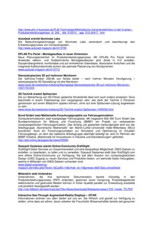 http://www.plm-it-business.de/PLM-Technologie/Methodische-Variantendefinition-in-der-fruehen--
Produktentwicklungsphase_id_345__dId_510510__app_510-24417_.htm

Autodesk erwirbt Illuminate Labs
Die Beleuchtungstechnologie von Illuminate         Labs    vereinfacht   und   beschleunigt   den
Entwicklungsprozess von Computerspielen.
http://www.autocad-magazin.de/nl/15709

EPLAN Pro Panel - Montageaufbau in neuer Dimension
Neue Planungssicherheit im Produktentwicklungsprozess: Mit EPLAN Pro Panel können
Anwender elektro- und fluidtechnische Montageaufbauten jetzt direkt in 3-D erstellen.
Disziplinübergreifend, komfortabel und auf einheitlicher Datenbasis. Assoziative Ansichten und die
integrierte Kollisionskontrolle sichern die optimale Platzierung von Komponenten.
www.autocad-magazin.de/nl/15712

Stereoskopisches 3D auf mehreren Monitoren
Der GeForce-Treiber 258.96 von Nvidia bietet – nach mehren Monaten Verzögerung –
stereoskopische 3D-Darstellung mit drei Monitoren.
www.heise.de/newsticker/meldung/Nachgelegt-Stereoskopisches-3D-auf-mehreren-Monitoren-
1037170.html

3D-Technik ersetzt Splitscreen
Die zur Betrachtung von 3D-Filmen gedachte Shutterbrille lässt sich auch anders einsetzen: Sony
beschreibt in einem Patentantrag vom vergangenen Jahr, wie dank der Technik 2 Personen
gemeinsam auf einem Bildschirm spielen können, ohne auf eine Splitscreen-Lösung angewiesen
zu sein.
www.heise.de/newsticker/meldung/3D-Technik-ersetzt-Splitscreen-1045550.html

Bund fördert zwei Mathematik-Forschungsprojekte zur Fahrzeugsimulation
Computersimulationen statt kostspieliger Fahrzeugtests: Mit insgesamt 800 000 Euro fördert das
Bundesministerium für Bildung und Forschung (BMBF) ein Projekt zur verbesserten
computergestützten Fahrzeugsimulation. Das Anfang Juli gestartete Verbundprojekt wird von der
Arbeitsgruppe „Numerische Mathematik“ der Martin-Luther-Universität Halle-Wittenberg (MLU)
koordiniert. Auch ein Forschungsvorhaben zur Simulation und Optimierung im virtuellen
Fahrzeugdesign, an dem die hallesche Arbeitsgruppe ebenfalls beteiligt ist, wird im Rahmen der
BMBF-Initiative „Mathematik für Innovationen in Industrie und Dienstleistungen“ gefördert.
http://idw-online.de/pages/de/news378309

Dassault Systèmes startet Online-Community DraftSight
DraftSight bietet Services zur Zusammenarbeit und eine beispiellose Möglichkeit, DWG-Dateien zu
erstellen, zu bearbeiten, zu teilen und zu verwalten. Dassault Sestemes stellt über DraftSight.com
eine offene Online-Community zur Verfügung. Sie soll allen Nutzern von computergestütztem
Design (CAD) Zugang zu neuen Services und Produkten bieten, um wertvolle Daten freizugeben,
welche in Milliarden von DWG-Dateien vorhanden sind.
www.digital-engineering-
magazin.de/index.php?level=1&CatID=19&inhalt_id=19&presse=8007&do=showDetail

Mittendrin statt hintendran
Unternehmen,        die   ihre   technische   Dokumentation   bereits    frühzeitig  in   den
Produktentstehungsprozess (PEP) einbinden, gewinnen einen Vorsprung. Produktbegleitende
elektronische und gedruckte Medien können in hoher Qualität parallel zur Entwicklung erarbeitet
und pünktlich bereitgestellt werden.
http://vdc-fellbach.de/download.php?file=News/downloads/Webseitennews/LY03_Inside_TD.PDF

Interactive See-Through Augmented-Reality Displays – iSTAR
Informationen strömen von allen Seiten auf uns ein. Sie hilfreich und gezielt zur Verfügung zu
stellen, ohne dass sie stören, daran arbeiten die Fraunhofer Wissenschaftler bereits seit geraumer
 