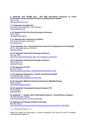 6. September 2010 VECIMS 2010 - 2010 IEEE International Conference on Virtual
Environments, Human-Computer Interfaces, and Measurement Systems
Taranto, Italy
http://vecims.ieee-ims.org/

7.-10. September GraVisMa 2010
Technische Universität Brünn, Czech Republic
http://GraVisMa.zcu.cz

9.-10. September DSC 2010 Driving Simulation Conference
Paris, France
http://dsc2010.ensam.eu

9.-14. September IBC Conference & Exhibition
RAI Center Amsterdam, Netherlands
http://www.ibc.org

18.-20. September cinec - Internationale Fachmesse für Cine Equipment und Technologie
M.O.C. Veranstaltungscenter, München
http://ww.cinec.de

20.-23. September Nvidia GPU Technology Conference
San Jose, USA
http://www.nvidia.com/object/gpu_tech_conf_developers_summit.html

26.-29. September Nvidia GPU Technology Conference
Hong Kong, China
www.icip2010.org

27.-29. September ICT 2010
Brussels, Belgium
http://ec.europa.eu/information_society/events/ict/2010/index_en.htm

27.-28. September GI-Workshop „Virtuelle und Erweiterte Realität"
Schwabenlandhalle, Fellbach
www.jvrc2010.org/index.php/gi-vrar-home.html

28.-30. September AMB Internationale Ausstellung für Metallbearbeitung
Messe Stuttgart
www.messe-stuttgart.de/amb/

29.-30. September Fertigungstechnisches Kolloquium FTK
Messe Stuttgart
www.ftk2010.de

29. September – 1. Oktober Joint Virtual Reality Konferenz / Virtual Efficiency Congress
Schwabenlandhalle, Fellbach
www.virtual-efficiency.de und www.jvrc2010.org

30. September 4th Companion Robotics Workshop
Brussels, Belgium
http://cordis.europa.eu/search/index.cfm?fuseaction=events.document&EV_RCN=32284

===== Service & Kontakt =====

Haben Sie Fragen und Anregungen zu unserem Newsletter? Wir freuen uns über Ihr Feedback:
newsletter@vdc-fellbach.de
 