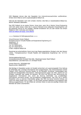 VDC Mitglieder können über den Newsletter ihre Unternehmensnachrichten veröffentlichen.
Einfach eine E-Mail an achim.czaykowska@vdc-fellbach.de.

Falls Sie den Newsletter nicht mehr erhalten möchten, bitte Mail an newsletter@vdc-fellbach.de,
Betreff: Newsletter abbestellen.

Das VDC Fellbach ist ein starker Partner. Immer dann, wenn Sie in Sachen Virtual Engineering
nicht mehr weiter wissen, finden Sie in unserem Netzwerk einen adäquaten Ansprechpartner und
die passende Lösung für Ihre Aufgabe. Deshalb kontaktieren Sie uns oder werden Sie einfach
Mitglied im VDC. Und vieles wird machbar.
www.vdc-fellbach.de/?page_name=Beitritt


===== Impressum & Haftungsausschluss =====

Virtual Dimension Center Fellbach
Kompetenzzentrum Virtuelle Realität und Kooperatives Engineering w.V.
Auberlenstr. 13
70736 Fellbach
Tel.: 0711/58 53 09-0
Fax: 0711/58 53 09-19
E-Mail: info@vdc-fellbach.de

Genehmigt als wirtschaftlicher Verein durch das Regierungspräsidium Stuttgart unter dem Namen
„VirCE – Kompetenzzentrum Virtuelle Realität und Kooperatives Engineering“ (Az. 15-1113-
1/VirCE).

Vertretungsberechtigt durch:
Vorstandsvorsitzender Christoph Palm MdL, Oberbürgermeister Stadt Fellbach
Geschäftsführer: Jens Mohrmann, Dr. Christoph Runde

Umsatz-Steuer-Nr.: DE2229031320
Steuernummer: 90080/53721

Alle Beiträge im Newsletter wurden mit Sorgfalt recherchiert und zusammengestellt. Eine Haftung
für fehlerhafte oder unrichtige Informationen wird ausgeschlossen. Das Virtual Dimension Center
Fellbach (VDC) übernimmt keinerlei Gewähr für die Aktualität, Korrektheit, Vollständigkeit oder
Qualität der bereitgestellten Informationen. Haftungsansprüche gegen das VDC, welche sich auf
Schäden materieller oder ideeller Art beziehen, die durch die Nutzung oder Nichtnutzung der
dargebotenen Informationen bzw. durch die Nutzung fehlerhafter und unvollständiger
Informationen verursacht wurden, sind grundsätzlich ausgeschlossen. Das VDC hat in seinem
Newsletter Links zu externen Internetseiten gelegt. Das VDC hat hierauf keinerlei Einfluss und
macht sich diese Inhalte nicht zu Eigen. Für die Inhalte verlinkter Websites ist grundsätzlich jede
Haftung ausgeschlossen. Für die Inhalte der verlinkten Seiten ist stets der jeweilige Anbieter oder
Betreiber der Seiten verantwortlich.
 