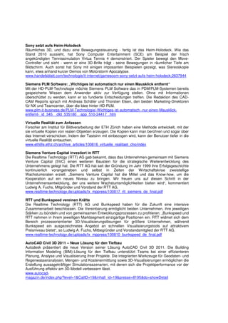 Sony setzt aufs Heim-Holodeck
Räumliches 3D, und dazu eine Bewegungssteuerung - fertig ist das Heim-Holodeck. Wie das
Stand 2010 aussieht, hat Sony Computer Entertainment (SCE) am Beispiel der frisch
angekündigten Tennissimulation Virtua Tennis 4 demonstriert. Der Spieler bewegt den Move-
Controller und sieht - wenn er eine 3D-Brille trägt - seine Bewegungen in räumlicher Tiefe am
Bildschirm. Auch sonst hat Sony mit einigen imposanten Beispielen gezeigt, was Stereoskopie
kann, etwa anhand kurzer Demos von Motorstorm Apocalypse.
www.handelsblatt.com/technologie/it-internet/gamescom-sony-setzt-aufs-heim-holodeck;2637944

Siemens PLM Software: „Wichtiges ist automatisch nur einen Mausklick entfernt“
Mit der HD-PLM-Technologie möchte Siemens PLM Software das in PDM/PLM-Systemen bereits
gespeicherte Wissen dem Anwender aktiv zur Verfügung stellen. Ohne mit Informationen
überschüttet zu werden, kann er so fundierte Entscheidungen treffen. Die Redaktion des CAD-
CAM Reports sprach mit Andreas Schäfer und Thorsten Elsen, den beiden Marketing-Direktoren
für NX und Teamcenter, über die Idee hinter HD-PLM.
www.plm-it-business.de/PLM-Technologie/-Wichtiges-ist-automatisch--nur-einen-Mausklick-
entfernt-_id_345__dId_535180__app_510-24417_.htm

Virtuelle Realität zum Anfassen
Forscher am Institut für Bildverarbeitung der ETH Zürich haben eine Methode entwickelt, mit der
sie virtuelle Kopien von realen Objekten erzeugen. Die Kopien kann man berühren und sogar über
das Internet verschicken. Indem der Tastsinn mit einbezogen wird, kann der Benutzer tiefer in die
virtuelle Realität eintauchen.
www.ethlife.ethz.ch/archive_articles/100816_virtuelle_realitaet_cho/index

Siemens Venture Capital investiert in RTT
Die Realtime Technology (RTT) AG gab bekannt, dass das Unternehmen gemeinsam mit Siemens
Venture Capital (SVC) einen weiteren Baustein für die strategische Weiterentwicklung des
Unternehmens gelegt hat. Die RTT AG hat seit der Gründung im Jahr 1999 ihre Erfolgsgeschichte
kontinuierlich vorangetrieben und selbst in Zeiten der Wirtschaftskrise zweistellige
Wachstumsraten erzielt. „Siemens Venture Capital hat die Mittel und das Know-how, um die
Kooperation auf ein neues Niveau zu bringen. Wir freuen uns auf diesen Schritt in der
Unternehmensentwicklung, der uns weitere Wachstumsmöglichkeiten bieten wird“, kommentiert
Ludwig A. Fuchs, Mitgründer und Vorstand der RTT AG.
www.realtime-technology.de/uploads/tx_mppress/100817_rtt_siemens_de_final.pdf

RTT und Bunkspeed vereinen Kräfte
Die Realtime Technology (RTT) AG und Bunkspeed haben für die Zukunft eine intensive
Zusammenarbeit beschlossen. Die Vereinbarung ermöglicht beiden Unternehmen, ihre jeweiligen
Stärken zu bündeln und von gemeinsamen Entwicklungsprozessen zu profitieren. „Bunkspeed und
RTT nehmen in ihrem jeweiligen Marktsegment einzigartige Positionen ein. RTT widmet sich dem
Bereich prozessorientierter 3D-Visualisierungslösungen für größere Unternehmen, während
Bunkspeed ein ausgezeichnetes Angebot an schnellen Visualisierungstools auf attraktivem
Preisniveau bietet“, so Ludwig A. Fuchs, Mitbegründer und Vorstandsmitglied der RTT AG.
www.realtime-technology.de/uploads/tx_mppress/100810_bunkspeed_de_final.pdf

AutoCAD Civil 3D 2011 – Neue Lösung für den Tiefbau
Autodesk präsentiert die neue Version seiner Lösung AutoCAD Civil 3D 2011. Die Building
Information Modeling (BIM)-Lösung für den Tiefbau unterstützt Teams bei einer effizienteren
Planung, Analyse und Visualisierung ihrer Projekte. Die integrierten Werkzeuge für Geodaten- und
Regenwasseranalysen, Mengen- und Kostenermittlung sowie 3D-Visualisierungen ermöglichen die
Erstellung aussagekräftiger Simulationsszenarien, mit denen sich die Projektperformance vor der
Ausführung effektiv am 3D-Modell verbessern lässt.
www.autocad-
magazin.de/index.php?level=1&CatID=19&inhalt_id=19&presse=8195&do=showDetail
 