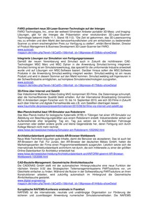 FARO präsentiert neue 3D-Laser-Scanner-Technologie auf der Intergeo
FARO Technologies, Inc., einer der weltweit führenden Anbieter portabler 3D-Mess- und Imaging-
Lösungen, gibt für die Intergeo die Präsentation einer revolutionären 3D-Laser-Scanner-
Technologie bekannt (Halle 11.1, Stand 1B.112). "Die Zeit ist gekommen, das 3D-Laserscanning
neu zu erfinden und dem Markt den benutzerfreundlichsten und am einfachsten zu bedienenden
Scanner zu einem erschwinglichen Preis zur Verfügung zu stellen", erklärt Bernd Becker, Director
of Product Management & Business Development 3D-Laser-Scanner bei FARO.
www.autocad-
magazin.de/index.php?level=1&CatID=19&inhalt_id=19&presse=8159&do=showDetail

Integrierte Lösungen zur Simulation von Fertigungsprozessen
Gemäß der neuen Vereinbarung wird Simufact auch in Zukunft die nichtlinearen CAE-
Technologien MSC Marc und MSC Dytran in die Anwendung Simufact.forming integrieren.
Simufact.forming ist ein Simulationswerkzeug, das speziell für die umformende Industrie entwickelt
wurde und auf Lösungen von MSC.Software basiert. Darüber hinaus sollen die MSC.Software
Produkte in die Anwendung Simufact.welding integriert werden. Simufact.welding ist ein neues
Produkt und wird in diesem Sommer auf den Markt kommen. Simufact.welding soll Ingenieuren in
der Schweißindustrie ermöglichen, auf komplexe Simulationstechnologien zuzugreifen.
www.autocad-
magazin.de/index.php?level=1&CatID=19&inhalt_id=19&presse=8178&do=showDetail

3D-Filme über Internet und Satellit
Das Videoformat Multiview-Video-Coding MVC komprimiert 3D-Filme. Die Datenmenge schrumpft,
aber die hochauflösende Qualität bleibt erhalten. Auf der International Broadcasting Convention
IBC in Amsterdam zeigen Forscher vom 10. bis 14. September 2010, wie sich 3D-Filme in Zukunft
auch über Internet und digitale Fernsehkanäle wie z.B. vom Satelliten übertragen lassen.
www.fraunhofer.de/presse/presseinformationen/2010/08/3d-filme-via-internet-und-satellit.jsp

Max-Planck-Institut baut VR-Simulator aus Roboterarm
Das Max-Planck-Institut für biologische Kybernetik (KYB) in Tübingen hat einen VR-Simulator zur
Abbildung von Beschleunigungskräften aus einem Roboterarm erstellt. Industrieroboter wirken auf
Außenstehende eher langweilig: Tag ein, Tag aus setzen sie in Autofabriken Fahrzeuge
zusammen oder stellen andere große und kleine Gegenstände her, deren Fertigung sich durch
Kollege Mensch nicht mehr rechnet.
www.heise.de/newsticker/meldung/Simulator-am-Roboterarm-1052942.html

Architekturdatenbank gewinnt metaio-AR-Browser-Wettbewerb
Neue Web-Techniken brauchen gute Inhalte, damit die Benutzer sie akzeptieren. Das ist auch bei
AR-Browsern der Fall. Für Junaio, den AR-Browser der deutschen Metaio GmbH, hatten die
Marketingexperten der Firma einen Programmierwettbewerb ausgerufen. Letztlich setzte sich die
internationale Architekturdatenbank archinform.net durch, die sich mittlerweile zu einer der größten
Online-Datenbanken für Architektur entwickelt hat.
www.heise.de/newsticker/meldung/Architekturdatenbank-archINFORM-gewinnt-AR-Browser-
Wettbewerb-1053088.html

CAD-Bauteile-Management: Geometrische Ähnlichkeitssuche
Die CADENAS GmbH stellt mit der automatischen Hintergrundsuche eine neue Funktion der
nächsten Version 9.02 des Strategischen Teilemanagementsystems PARTsolutions vor, um
Gleichteile einfacher zu finden. Während die Nutzer in der Softwarelösung PARTsolutions an ihren
Konstruktionen arbeiten, wird zukünftig automatisch im Hintergrund die Geometrische
Ähnlichkeitssuche gestartet.
www.digital-engineering-
magazin.de/index.php?level=1&CatID=19&inhalt_id=19&presse=8144&do=showDetail

Europäische NAFEMS-Konferenz erstmals in Frankfurt
NAFEMS ist die internationale, neutrale und unabhängige Organisation zur Förderung der
sicheren und zuverlässigen Anwendung numerischer Simulationsmethoden. Die NAFEMS
 