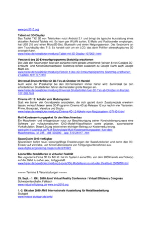 www.jvrc2010.org

Tablet mit 3D-Display
Das Tablet T12 3D von Telefunken nutzt Android 2.1 und bringt die typische Ausstattung eines
aktuellen Android-Tablets mit. Es kann per WLAN surfen, E-Mails und Radiosender empfangen,
hat USB 2.0 und einen MicroSD-Slot, Bluetooth und einen Neigungssensor. Das Besondere an
dem Touchdisplay des T12: Es handelt sich um ein LCD, das dank Polfilter stereoskopisches 3D
anzeigen kann.
www.heise.de/newsticker/meldung/Tablet-mit-3D-Display-1072631.html

Version 8 des 3D-Entwurfsprogramms SketchUp erschienen
Die Liste der Neuerungen liest sich zunächst nicht gerade umwerfend: Version 8 von Googles 3D-
Entwurfs- und Konstruktionssoftware SketchUp bindet zusätzlich zu Google Earth auch Google
Maps ein.
www.heise.de/newsticker/meldung/Version-8-des-3D-Entwurfsprogramms-SketchUp-erschienen-
2-Update-1071137.html

Universal-Shutterbrillen für 3D-TVs ab Oktober im Handel
Auch wenn der Preiskampf bei den 3D-Fernsehern immer härter wird: Zumindest bei den
erforderlichen Shutterbrillen fahren die Hersteller große Margen ein.
www.heise.de/newsticker/meldung/Universal-Shutterbrillen-fuer-3D-TVs-ab-Oktober-im-Handel-
1071382.html

Cinema 4D 12: Abkehr vom Modulsystem
Statt wie bisher vier Grundpakete anzubieten, die sich gezielt durch Zusatzmodule erweitern
lassen, verkauft Maxon seine 3D-Programm Cinema 4D ab Release 12 nur noch in vier Varianten:
Prime, Broadcast, Visualize und Studio.
www.heise.de/newsticker/meldung/Cinema-4D-12-Abkehr-vom-Modulsystem-1071434.html

Multi-Kostensenkungspaket für den Maschinenbau
Ein Maschinen- und Anlagenbauer nutzt zur Beschleunigung seiner Konstruktionsprozesse eine
Software zur vollautomatischen CAD-Modell-Klassifikation sowie präziser, automatischer
Vorkalkulation. Diese Lösung leistet einen wichtigen Beitrag zur Kostenreduzierung.
www.plm-it-business.de/PLM-Technologie/Multi-Kostensenkungspaket--fuer-den-
Maschinenbau_id_345__dId_535390__app_510-24417_.htm

SpaceClaim 2010 verfügbar
SpaceClaim liefert neue, leistungsfähige Erweiterungen der Basisfunktionen und dehnt den 3D-
Einsatz auf Vertriebs- und Konstruktionsteams von Fertigungsunternehmen aus.
www.digital-engineering-magazin.de/nl/15921

Leonar3Do: Modellieren in virtueller Realität
Die ungarische Firma 3D for All Ltd. hat ihr System Leonar3Do, von dem 2009 bereits ein Prototyp
auf der Cebit zu sehen war, fertiggestellt.
www.heise.de/newsticker/meldung/Leonar3Do-Modellieren-in-virtueller-Realitaet-1068880.html


===== Termine & Veranstaltungen =====

29. Sept. - 1. Okt. 2010 Joint Virtual Reality Conference / Virtual Efficiency Congress
Schwabenlandhalle, Fellbach
www.virtual-efficiency.de www.jvrc2010.org

1.-2. Oktober 2010 AMB Internationale Ausstellung für Metallbearbeitung
Stuttgart
www.messe-stuttgart.de/amb/
 