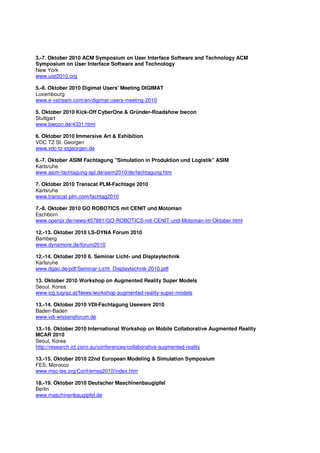 3.-7. Oktober 2010 ACM Symposium on User Interface Software and Technology ACM
Symposium on User Interface Software and Technology
New York
www.uist2010.org

5.-8. Oktober 2010 Digimat Users' Meeting DIGIMAT
Luxembourg
www.e-xstream.com/en/digimat-users-meeting-2010

5. Oktober 2010 Kick-Off CyberOne & Gründer-Roadshow bwcon
Stuttgart
www.bwcon.de/4331.html

6. Oktober 2010 Immersive Art & Exhibition
VDC TZ St. Georgen
www.vdc-tz-stgeorgen.de

6.-7. Oktober ASIM Fachtagung "Simulation in Produktion und Logistik" ASIM
Karlsruhe
www.asim-fachtagung-spl.de/asim2010/de/fachtagung.htm

7. Oktober 2010 Transcat PLM-Fachtage 2010
Karlsruhe
www.transcat-plm.com/fachtag2010

7.-8. Oktober 2010 GO ROBOTICS mit CENIT und Motoman
Eschborn
www.openpr.de/news/457881/GO-ROBOTICS-mit-CENIT-und-Motoman-im-Oktober.html

12.-13. Oktober 2010 LS-DYNA Forum 2010
Bamberg
www.dynamore.de/forum2010

12.-14. Oktober 2010 6. Seminar Licht- und Displaytechnik
Karlsruhe
www.dgao.de/pdf/Seminar-Licht_Displaytechnik-2010.pdf

13. Oktober 2010 Workshop on Augmented Reality Super Models
Seoul, Korea
www.icg.tugraz.at/News/workshop-augmented-reality-super-models

13.-14. Oktober 2010 VDI-Fachtagung Useware 2010
Baden-Baden
www.vdi-wissensforum.de

13.-16. Oktober 2010 International Workshop on Mobile Collaborative Augmented Reality
MCAR 2010
Seoul, Korea
http://research.ict.csiro.au/conferences/collaborative-augmented-reality

13.-15. Oktober 2010 22nd European Modeling & Simulation Symposium
FES, Morocco
www.msc-les.org/Conf/emss2010/index.htm

18.-19. Oktober 2010 Deutscher Maschinenbaugipfel
Berlin
www.maschinenbaugipfel.de
 