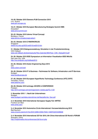 18.-20. Oktober 2010 Siemens PLM Connection 2010
Linz, Austria
www.plm-europe.org

18.-21. Oktober 2010 European Manufacturing Strategies Summit EMS
Düsseldorf
www.ems-summit.com

20.-22. Oktober 2010 idmme Virtual Concept
Bordeaux, France
www.idmme-virtualconcept.estia.fr

20.-23. Oktober 2010 CYBERWORLDS
Singapore
www3.ntu.edu.sg/SCE/cw2010/cw2010.htm

21. Oktober 2010 Dialogveranstaltung: Simulation in der Produktentwicklung
VDC Fellbach
www.vdc-fellbach.de/download.php?file=Calendar/883/Flyer_CAE_Dialog2010.pdf

24.-30. Oktober 2010 IEEE Symposium on Information Visualization IEEE INfoVIs
Salt Lake City, USA
http://vis.computer.org/VisWeek2010

25.-26. Oktober 2010 Zuken Engineering Days 2010
Ulm
www.zuken.com/zed

26.-28. Oktober 2010 IT & Business - Fachmesse für Software, Infrastruktur und IT-Services
Stuttgart
www.itandbusiness.de

27.-30. Oktober 2010 European HyperWorks Technology Conference (HTC) EHTC
Versailles, France
www.altairhtc.com/

28.-29. Oktober 2010 animago AWARD & CONFERENCE
Potsdam
http://2010.animago.com/animago/event_tickets.asp?C=1120

2. November 2010 1. Nacht der Unternehmen
Stuttgart
www.stuttgart.nachtderunternehmen.de/files/pdfs/ndu_flyer.pdf

2.-4. November 2010 International Aerospace Supply Fair AIRTEC
Frankfurt am Main
www.airtec.aero

3.-4. November 2010 Automotive Circle International: Karosserielackierung 2010
Bad Nauheim
www.vincentz.de/dl.cfm?id=EEA132B9-CEB3-F6A2-14687E32C540B698

3.-4. November 2010 International 3D Fair 2010, 6th China International 3D World’s FORUM
Shanghai, China
http://insightmedia.info/conferences/c3d-forum.php
 