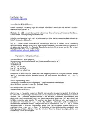 Frankfurt am Main
www.nafems.org/events


===== Service & Kontakt =====

Haben Sie Fragen und Anregungen zu unserem Newsletter? Wir freuen uns über Ihr Feedback:
newsletter@vdc-fellbach.de

Mitglieder des VDC können über den Newsletter ihre Unternehmensnachrichten veröffentlichen.
Einfach eine E-Mail an presse@vdc-fellbach.de.

Falls Sie den Newsletter nicht mehr erhalten möchten, bitte Mail an newsletter@vdc-fellbach.de,
Betreff: Newsletter abbestellen.

Das VDC Fellbach ist ein starker Partner. Immer dann, wenn Sie in Sachen Virtual Engineering
nicht mehr weiter wissen, finden Sie in unserem Netzwerk einen adäquaten Ansprechpartner und
die passende Lösung für Ihre Aufgabe. Deshalb kontaktieren Sie uns oder werden Sie einfach
Mitglied im VDC. Und vieles wird machbar.
www.vdc-fellbach.de/?page_name=Beitritt


===== Impressum & Haftungsausschluss =====

Virtual Dimension Center Fellbach
Kompetenzzentrum Virtuelle Realität und Kooperatives Engineering w.V.
Auberlenstr. 13
70736 Fellbach
Tel.: 0711/58 53 09-0
Fax: 0711/58 53 09-19
E-Mail: info@vdc-fellbach.de

Genehmigt als wirtschaftlicher Verein durch das Regierungspräsidium Stuttgart unter dem Namen
„VirCE – Kompetenzzentrum Virtuelle Realität und Kooperatives Engineering“ (Az. 15-1113-
1/VirCE).

Vertretungsberechtigt durch:
Vorstandsvorsitzender Christoph Palm MdL, Oberbürgermeister Stadt Fellbach
Geschäftsführer: Jens Mohrmann, Dr. Christoph Runde

Umsatz-Steuer-Nr.: DE2229031320
Steuernummer: 90080/53721

Alle Beiträge im Newsletter wurden mit Sorgfalt recherchiert und zusammengestellt. Eine Haftung
für fehlerhafte oder unrichtige Informationen wird ausgeschlossen. Das Virtual Dimension Center
Fellbach (VDC) übernimmt keinerlei Gewähr für die Aktualität, Korrektheit, Vollständigkeit oder
Qualität der bereitgestellten Informationen. Haftungsansprüche gegen das VDC, welche sich auf
Schäden materieller oder ideeller Art beziehen, die durch die Nutzung oder Nichtnutzung der
dargebotenen Informationen bzw. durch die Nutzung fehlerhafter und unvollständiger
Informationen verursacht wurden, sind grundsätzlich ausgeschlossen. Das VDC hat in seinem
Newsletter Links zu externen Internetseiten gelegt. Das VDC hat hierauf keinerlei Einfluss und
macht sich diese Inhalte nicht zu Eigen. Für die Inhalte verlinkter Websites ist grundsätzlich jede
Haftung ausgeschlossen. Für die Inhalte der verlinkten Seiten ist stets der jeweilige Anbieter oder
Betreiber der Seiten verantwortlich.
 
