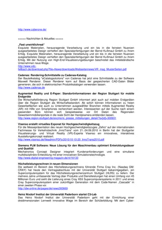 http://www.cyberone.de/


===== Nachrichten & Aktuelles =====

„Fast unwirklichreal“
Exquisite Materialien, herausragende Verarbeitung und ein bis in die feinsten Nuancen
ausgearbeitetes Design verhelfen den Spezialanfertigungen der Bernd Kußmaul GmbH zu ihrem
Erfolg. Exquisite Materialien, herausragende Verarbeitung und ein bis in die feinsten Nuancen
ausgearbeitetes Design verhelfen den Spezialanfertigungen der Bernd Kußmaul GmbH zu ihrem
Erfolg. Mit der Nutzung von High-End-Visualisierungslösungen beschreitet das mittelständische
Unternehmen neue Wege.
http://www.vdc-
fellbach.de/download.php?file=News/downloads/Webseitennews/VR_mag_MusterSeiten.pdf

Cadenas: Rendering-Schnittstelle zu Cadenas-Katalog
Der Bauteilkatalog "eCatalogsolutions" von Cadenas hat jetzt eine Schnittstelle zu der Software
Maxwell Renderer. Dieser Renderer kann auf Basis der gespeicherten CAD-Daten Bilder
generieren, die sich in elektronischen Produktkatalogen verwenden lassen.
http://www.cadenas.de

Augmented Reality und E-Paper: Standortinformationen der Region Stuttgart für mobile
Endgeräte
Die Wirtschaftsförderung Region Stuttgart GmbH informiert jetzt auch auf mobilen Endgeräten
über die Region Stuttgart als Wirtschaftsstandort. Ab sofort können Informationen zu freien
Gewerbeflächen wie auch zu Unternehmen ausgewählter Branchen mittels Augmented Reality
(AR) mit Hilfe von Smartphones recherchiert werden. Interessenten auf der Suche nach einem
passenden Büro können sich beispielsweise vor Ort Daten des Regionalen
Gewerbeimmobilienportals in die reale Sicht der Handykamera einblenden lassen.
http://www.region-stuttgart.de/sixcms/rs_presse_mitteilungen_detail/?sv[id]=300931

Visenso erstellt virtuelles Exponat für Hochgeschwindigkeitszug
Für die Messepräsentation des neuen Hochgeschwindigkeitszuges „Zefiro“ auf der internationalen
Fachmesse für Verkehrstechnik „InnoTrans“ vom 21.-24.09.2010 in Berlin hat der Stuttgarter
Visualisierungs- und Virtual Reality (VR)-Experte Visenso ein innovatives, interaktives
Ausstellungskonzept realisiert.
http://www.visenso.de/fileadmin/PDFs/2010/10-10-20_InnoTrans2010.pdf

Siemens PLM Software: Neue Lösung für den Maschinenbau optimiert Entwicklungsdauer
und Qualität
Mechatronics Concept Designer integriert Kundenanforderungen und eine simultane
multidisziplinäre Entwicklung mit einer innovativen Simulationstechnologie.
http://www.digital-engineering-magazin.de/nl/16133

Höchstleistungsrechnen in neuen Dimensionen
Die weltweit im Bereich des Höchstleistungsrechnens führende Firma Cray Inc. (Nasdaq GM:
CRAY) hat heute den Vertragsabschluss mit der Universität Stuttgart bekanntgegeben, ein
Supercomputersystem für das Höchstleistungsrechenzentrum Stuttgart (HLRS) zu liefern. Der
mehrere Jahre umfassende Vertrag über Produkte und Dienstleistungen hat einen Umfang von 45
Millionen Euro und sieht die Lieferung eines Cray XE6 Supercomputersystems in 2011 und eines
Cray Supercomputersystem einer zukünftigen Generation mit dem Code-Namen „Cascade” in
einer zweiten Phase vor.
http://idw-online.de/pages/de/news393669

Heinz Nixdorf Institut der Universität Paderborn startet C3-Lab
Das Heinz Nixdorf Institut der Universität Paderborn geht mit der Einrichtung einer
dreidimensionalen Lernwelt innovative Wege im Bereich der Schülerbildung: Mit dem Cyber-
 