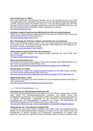 X3D und BS Contact in HTML5
Hinter den Kulissen der Internetbrowser Hersteller wird an der Unterstützung des neuen W3C
Internetstandards HTML 5 gearbeitet. Erstmals soll auch der X3D Standard dabei über JavaScript
in HTML unterstützt werden. Das Web3D Konsortium, dem auch Bitmanagement über GF Peter
Schickel im Board of Directors angehört, arbeitet daran zusammen mit dem W3C Konsortium, das
den HTML Standard betreut, X3D direkt in HTML 5 spezifizieren zu können.
http://www.bitmanagement.de/

Autodesk ermöglicht Zugriff auf AutoCAD-Entwürfe via Web und mobile Endgeräte
Mittels Cloud Computing erweitert AutoCAD WS die Funktionen von AutoCAD für das Internet und
mobile Geräte wie iPad, iPhone und iPod touch.
http://www.autocad-magazin.de/nl/16161

Neue Technologie der TU Ilmenau: Objekte verschwinden wie von Zauberhand
Was in Frank Schätzings jüngstem Roman „Limit“ noch als Zukunftsszenario beschrieben wurde,
ist Forschern an der TU Ilmenau bereits jetzt gelungen: Reale Objekte aus der Umgebung von
Menschen in Echtzeit verschwinden zu lassen.
http://www.youtube.com/watch?v=FgTq-AgYlTE

FARO präsentiert kleinen und leichten 3D-Laserscanner
Der Anbieter portabler 3D-Mess- und Imaging-Lösungen präsentiert den neuen FARO Laser
Scanner Focus3D.
http://www.autocad-magazin.de/nl/16112

Nokia entwickelt fühlbare Icons
Einem Bericht des New Scientist zufolge hat Nokia einen Prototypen seines N900-Smartphone mit
einer Technik ausgestattet, die Icons fühlbar macht.
http://www.heise.de/newsticker/meldung/Nokia-entwickelt-fuehlbare-Icons-1100589.html

3D ohne Brille von Toshiba
Toshiba will noch in diesem Jahr autostereoskopische Displays auf den Markt bringen, auf denen
man ohne 3D-Brille dreidimensionale Bilder sehen kann.
http://www.heise.de/newsticker/meldung/3D-ohne-Brille-von-Toshiba-1101167.html/from/nl_ho

Digital Content Expo in Tokio
Modernste 3D-Technologie und virtuelle Realität sind auf der diesjährigen Digital Content Expo in
Tokio gezeigt worden.
http://de.euronews.net/2010/10/26/digital-content-expo-in-tokio/


===== Termine & Veranstaltungen =====

Präsentationen der CAE-Dialogveranstaltung am VDC
Das Ziel der Dialogveranstaltung war es, ein Spektrum an CAE-Themen zu präsentieren und über
deren Nutzen und Anwendungsmöglichkeiten aufzuklären und darüber hinaus neue
Einsatzgebiete zu präsentieren. Die Veranstaltung sollten dazu beitragen, Handlungskompetenzen
im Bereich CAE/Simulation insbesondere in den Bereichen Produktentwicklung und
Automatisierungs- und Fertigungstechnik zu erweitern und zu fördern. Die Präsentationen der
CAE-Dialogveranstaltung im VDC Fellbach finden Sie nun online unter:
http://www.vdc-fellbach.de/?page_name=Downloads&Dir=/Vorträge/CAE-Dialogveranstaltung

Präsentationen des Virtual Efficiency Congress VEC
Im Rahmen der Joint Virtual Reality Conference 2010 (JVRC) trafen Ende September/Anfang
Oktober sich hunderte Wissenschaftler, Ingenieure und Nutzer um sich über aktuelle Trends und
Entwicklungen im Bereich Simulation und Visualisierung, beispielsweise von Geräten oder
Maschinen, auszutauschen. Zahlreiche Vorträge, Workshops sowie eine große Ausstellung waren
 