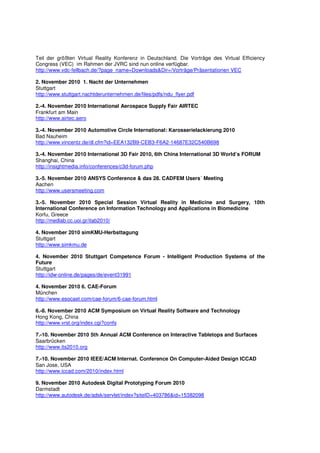 Teil der größten Virtual Reality Konferenz in Deutschland. Die Vorträge des Virtual Efficiency
Congress (VEC) im Rahmen der JVRC sind nun online verfügbar.
http://www.vdc-fellbach.de/?page_name=Downloads&Dir=/Vorträge/Präsentationen VEC

2. November 2010 1. Nacht der Unternehmen
Stuttgart
http://www.stuttgart.nachtderunternehmen.de/files/pdfs/ndu_flyer.pdf

2.-4. November 2010 International Aerospace Supply Fair AIRTEC
Frankfurt am Main
http://www.airtec.aero

3.-4. November 2010 Automotive Circle International: Karosserielackierung 2010
Bad Nauheim
http://www.vincentz.de/dl.cfm?id=EEA132B9-CEB3-F6A2-14687E32C540B698

3.-4. November 2010 International 3D Fair 2010, 6th China International 3D World’s FORUM
Shanghai, China
http://insightmedia.info/conferences/c3d-forum.php

3.-5. November 2010 ANSYS Conference & das 28. CADFEM Users´ Meeting
Aachen
http://www.usersmeeting.com

3.-5. November 2010 Special Session Virtual Reality in Medicine and Surgery, 10th
International Conference on Information Technology and Applications in Biomedicine
Korfu, Greece
http://medlab.cc.uoi.gr/itab2010/

4. November 2010 simKMU-Herbsttagung
Stuttgart
http://www.simkmu.de

4. November 2010 Stuttgart Competence Forum - Intelligent Production Systems of the
Future
Stuttgart
http://idw-online.de/pages/de/event31991

4. November 2010 6. CAE-Forum
München
http://www.esocaet.com/cae-forum/6-cae-forum.html

6.-8. November 2010 ACM Symposium on Virtual Reality Software and Technology
Hong Kong, China
http://www.vrst.org/index.cgi?confs

7.-10. November 2010 5th Annual ACM Conference on Interactive Tabletops and Surfaces
Saarbrücken
http://www.its2010.org

7.-10. November 2010 IEEE/ACM Internat. Conference On Computer-Aided Design ICCAD
San Jose, USA
http://www.iccad.com/2010/index.html

9. November 2010 Autodesk Digital Prototyping Forum 2010
Darmstadt
http://www.autodesk.de/adsk/servlet/index?siteID=403786&id=15382098
 