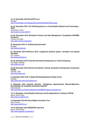 18.-19. November 2010 PlanetPTC Live
Stuttgart
http://live.planetptc.com/StuttgartDeutschland/tabid/63/Default.aspx

22.-24. November 2010 17th ACM Symposium on Virtual Reality Software and Technology –
VRST
Hong Kong, China
http://www.vrst.org/vrst2010

24.-25. November 2010 Simulation Process and Data Management: Europäische NAFEMS-
Konferenz
Frankfurt am Main
http://www.nafems.org/events

25. November 2010 12. Zulieferertag Automobil
Stuttgart
http://www.rkw-bw.de

25. November 2010 SimForum 2010: Logistische Systeme planen, verstehen und optimal
betreiben
Linz, Austria
http://www.profactor.at

29.-30. November 2010-10-25 6th International Symposium on Visual Computing
Las Vegas, Nevada
http://www.isvc.net/

29.-30. November 2010 Interservice/Industry Training, Simulation and Education Conference
I/ITSEC
Orlando, USA
http://www.iitsec.org/

6. Dezember 2010-10-25 4. Baden-Württembergisches Cluster-Forum
Stuttgart
http://www.doit-online.de/clusterforum

8. Dezember 2010 Industrie Seminar: "Gestaltung ergonomischer Mensch-Maschine-
Schnittstellen für komplexe technische Systeme"
Kaiserslautern
http://www.dfki.uni-kl.de/smartfactory/email/MMI-Einladung-Infoseite.htm

12.-13. Dezember Virtual-Reality Continuum and Its Applications in Industry (VRCAI)
Seoul, South Korea
http://www.vrcai2010.org/

13. Dezember 2010 6th Paris Region Innovation Tour
Paris, France
http://www.prit2010.eu/

15.-18. Dezember 2010 SIGGRAPH Asia 2010
Seoul, South Korea
http://www.siggraph.org/asia2010


===== Service & Kontakt =====
 