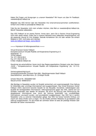 Haben Sie Fragen und Anregungen zu unserem Newsletter? Wir freuen uns über Ihr Feedback:
newsletter@vdc-fellbach.de

Mitglieder des VDC können über den Newsletter ihre Unternehmensnachrichten veröffentlichen.
Einfach eine E-Mail an presse@vdc-fellbach.de.

Falls Sie den Newsletter nicht mehr erhalten möchten, bitte Mail an newsletter@vdc-fellbach.de,
Betreff: Newsletter abbestellen.

Das VDC Fellbach ist ein starker Partner. Immer dann, wenn Sie in Sachen Virtual Engineering
nicht mehr weiter wissen, finden Sie in unserem Netzwerk einen adäquaten Ansprechpartner und
die passende Lösung für Ihre Aufgabe. Deshalb kontaktieren Sie uns oder werden Sie einfach
Mitglied im VDC. Und vieles wird machbar.
www.vdc-fellbach.de/?page_name=Beitritt


===== Impressum & Haftungsausschluss =====

Virtual Dimension Center Fellbach
Kompetenzzentrum Virtuelle Realität und Kooperatives Engineering w.V.
Auberlenstr. 13
70736 Fellbach
Tel.: 0711/58 53 09-0
Fax: 0711/58 53 09-19
E-Mail: info@vdc-fellbach.de

Genehmigt als wirtschaftlicher Verein durch das Regierungspräsidium Stuttgart unter dem Namen
„VirCE – Kompetenzzentrum Virtuelle Realität und Kooperatives Engineering“ (Az. 15-1113-
1/VirCE).

Vertretungsberechtigt durch:
Vorstandsvorsitzender Christoph Palm MdL, Oberbürgermeister Stadt Fellbach
Geschäftsführer: Jens Mohrmann, Dr. Christoph Runde

Umsatz-Steuer-Nr.: DE2229031320
Steuernummer: 90080/53721

Alle Beiträge im Newsletter wurden mit Sorgfalt recherchiert und zusammengestellt. Eine Haftung
für fehlerhafte oder unrichtige Informationen wird ausgeschlossen. Das Virtual Dimension Center
Fellbach (VDC) übernimmt keinerlei Gewähr für die Aktualität, Korrektheit, Vollständigkeit oder
Qualität der bereitgestellten Informationen. Haftungsansprüche gegen das VDC, welche sich auf
Schäden materieller oder ideeller Art beziehen, die durch die Nutzung oder Nichtnutzung der
dargebotenen Informationen bzw. durch die Nutzung fehlerhafter und unvollständiger
Informationen verursacht wurden, sind grundsätzlich ausgeschlossen. Das VDC hat in seinem
Newsletter Links zu externen Internetseiten gelegt. Das VDC hat hierauf keinerlei Einfluss und
macht sich diese Inhalte nicht zu Eigen. Für die Inhalte verlinkter Websites ist grundsätzlich jede
Haftung ausgeschlossen. Für die Inhalte der verlinkten Seiten ist stets der jeweilige Anbieter oder
Betreiber der Seiten verantwortlich.
 