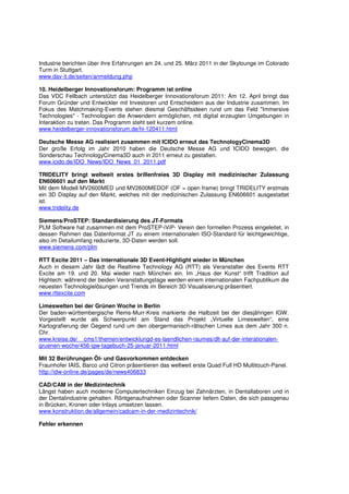 Industrie berichten über ihre Erfahrungen am 24. und 25. März 2011 in der Skylounge im Colorado
Turm in Stuttgart.
www.dav-it.de/seiten/anmeldung.php

10. Heidelberger Innovationsforum: Programm ist online
Das VDC Fellbach unterstützt das Heidelberger Innovationsforum 2011: Am 12. April bringt das
Forum Gründer und Entwickler mit Investoren und Entscheidern aus der Industrie zusammen. Im
Fokus des Matchmaking-Events stehen diesmal Geschäftsideen rund um das Feld "Immersive
Technologies" - Technologien die Anwendern ermöglichen, mit digital erzeugten Umgebungen in
Interaktion zu treten. Das Programm steht seit kurzem online.
www.heidelberger-innovationsforum.de/hi-120411.html

Deutsche Messe AG realisiert zusammen mit ICIDO erneut das TechnologyCinema3D
Der große Erfolg im Jahr 2010 haben die Deutsche Messe AG und ICIDO bewogen, die
Sonderschau TechnologyCinema3D auch in 2011 erneut zu gestalten.
www.icido.de/IDO_News/IDO_News_01_2011.pdf

TRIDELITY bringt weltweit erstes brillenfreies 3D Display mit medizinischer Zulassung
EN606601 auf den Markt
Mit dem Modell MV2600MED und MV2600MEDOF (OF = open frame) bringt TRIDELITY erstmals
ein 3D Display auf den Markt, welches mit der medizinischen Zulassung EN606601 ausgestattet
ist.
www.tridelity.de

Siemens/ProSTEP: Standardisierung des JT-Formats
PLM Software hat zusammen mit dem ProSTEP-iViP- Verein den formellen Prozess eingeleitet, in
dessen Rahmen das Datenformat JT zu einem internationalen ISO-Standard für leichtgewichtige,
also im Detailumfang reduzierte, 3D-Daten werden soll.
www.siemens.com/plm

RTT Excite 2011 – Das internationale 3D Event-Highlight wieder in München
Auch in diesem Jahr lädt die Realtime Technology AG (RTT) als Veranstalter des Events RTT
Excite am 19. und 20. Mai wieder nach München ein. Im „Haus der Kunst“ trifft Tradition auf
Hightech: während der beiden Veranstaltungstage werden einem internationalen Fachpublikum die
neuesten Technologielösungen und Trends im Bereich 3D Visualisierung präsentiert.
www.rttexcite.com

Limeswelten bei der Grünen Woche in Berlin
Der baden-württembergische Rems-Murr-Kreis markierte die Halbzeit bei der diesjährigen IGW.
Vorgestellt wurde als Schwerpunkt am Stand das Projekt „Virtuelle Limeswelten“, eine
Kartografierung der Gegend rund um den obergermanisch-rätischen Limes aus dem Jahr 300 n.
Chr.
www.kreise.de/__cms1/themen/entwicklungd-es-laendlichen-raumes/dlt-auf-der-interationalen-
gruenen-woche/456-igw-tagebuch-25-januar-2011.html

Mit 32 Berührungen Öl- und Gasvorkommen entdecken
Fraunhofer IAIS, Barco und Citron präsentieren das weltweit erste Quad Full HD Multitouch-Panel.
http://idw-online.de/pages/de/news406833

CAD/CAM in der Medizintechnik
Längst haben auch moderne Computertechniken Einzug bei Zahnärzten, in Dentallaboren und in
der Dentalindustrie gehalten. Röntgenaufnahmen oder Scanner liefern Daten, die sich passgenau
in Brücken, Kronen oder Inlays umsetzen lassen.
www.konstruktion.de/allgemein/cadcam-in-der-medizintechnik/

Fehler erkennen
 