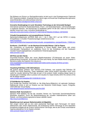 Die Software von Simcon zur Spritzgießsimulation ist jetzt auch in der Einsteigerversion Cadmould
3D-F Essential erhältlich. Anwender können damit Lage und Anzahl der Einspritzpunkte optimieren
sowie Bindenähte und Lufteinschlüsse erkennen.
www.konstruktion.de/allgemein/fehler-erkennen/

Innovative Studiengänge im Land: Simulation Technology an der Universität Stuttgart
International anerkannte Studienabschlüsse, Praxis- und Auslandssemester, Lehrveranstaltungen
in englischer Sprache - die Hochschulen im Südwesten gehen mit der Zeit. Viele von ihnen bieten
darüber hinaus auch neue, innovative Studiengänge an.
www.doit-online.de/cms/do+it.themen/IT+%b6+Internet?detailid=9162&sd=1297934402

Virtuelle Energiedetektive und energieeffiziente Förderer
Spitzentechnologiecluster eniPROD stellt vom 1. bis 4. März 2011 auf der INTEC in Leipzig
Energieflüsse in virtuellen Produktionsanlagen dreidimensional dar.
www.innovations-
report.de/html/berichte/messenachrichten/virtuelle_energiedetektive_energieeffiziente_170305.htm

Konferenz „ConVR 2011“ an der Bauhaus-Universität Weimar: Call for Papers
Die „Conference on Construction Applications of Virtual Reality“ bietet jedes Jahr einem
internationalen Fachpublikum ein etabliertes Forum für die Vorstellung und den Austausch
neuester Forschungsergebnisse und praktischer Anwendungsbeispiele.
www.convr2011.com/

3D-Filme auf dem Handy
Fraunhofer-Forscher haben den neuen Mobilfunkstandard LTE-Advanced mit einem Video-
Kodierverfahren kombiniert. So kommen 3D-Filme aufs Handy. Auf dem Mobile World Congress in
Barcelona stellen die Experten ihre Lösung vor.
www.handelsblatt.com/technologie/mobile-welt/mobile-world-congress-3d-filme-auf-dem-
handy;2754260

Visualizing PLM Data in NX CAD Software
NX product design software, from Siemens PLM Software, now supports High Definition 3D
(HD3D) and Visual Reporting. These capabilities make critical product information much more
useful by visually delivering PLM data as part of the product model, enabling design teams to
instantly gain knowledge about a product and visualize its impact directly within the context of the
NX 3D design session.
www.cimdata.com/newsletter/2011/6/02/06.02.16.htm

27-Zoll-Monitor für Kreative
Eizo kündigt den FlexScan SX2762W an. Als Wide-Gamut-Bildschirm mit optionaler Hardware-
Kalibrierung richtet er sich an Kreative aus den Bereichen Grafik-Design, Layout, Fotografie,
CAD/CAM oder Virtual Reality.
www.designerinaction.de/technik/show.php?id=2332

Siemens PLM: Tecnomatix 9.1
Siemens PLM Software hat bei der neuesten Version von Tecnomatix branchenspezifischen
Workflows eingeführt, Durch die Weiterentwicklung der virtuellen Inbetriebnahme sollen sich
Robotik- und Automatisierungssysteme besser abbilden lassen.
http://tinyurl.com/66wmnvx

Modellierung hoch genauer Batteriemodelle mit MapleSim
Seit einigen Jahren gibt es eine stark wachsende Nachfrage nach Fahrzeugen mit hybrid-
elektrischem oder reinem Elektroantrieb. Die Entwicklung solcher Fahrzeuge ist eine wesentlich
komplexere Aufgabe als der Entwurf herkömmlicher Fahrzeuge, weil es den Einsatz verschiedener
Ingenieursdisziplinen für ein System erfordert.
www.autocad-magazin.de/nl/16727
 