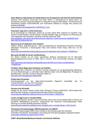 Aston Martin to Standardize Its Global Sports Car Development with Siemens PLM Software
Siemens PLM Software announced that Aston Martin is standardizing its global sports car
development process using NX software for integrated computer-aided design, manufacturing and
engineering analysis (CAD/CAM/CAE) and Teamcenter software to manage their product and
process knowledge.
www.cimdata.com/newsletter/2011/5/02/05.02.11.htm

Feuerwehr wagt sich in dritte Dimension
Es ist keineswegs ein Videospiel, obwohl es auf den ersten Blick vielleicht so aussehen mag.
Vielmehr ist die Software, die den Namen "Virtuelle Realität" trägt, ein Programm zur Schulung von
Führungskräften der Feuerwehr, des Roten Kreuzes sowie des THW.
www.stuttgarter-nachrichten.de/inhalt.feuerwehr-wagt-sich-in-dritte-dimension.dd44bd29-3af0-
48a7-8f22-2fc335bcc394.html

Steuerung durch Gedanken wird marktreif
Flippern, twittern, Rollstühle steuern – alles mit Gedankenkraft. Aktuelle Brain Computer Interfaces
übersetzen Hirnströme in Steuersignale. Was nach Science Fiction klingt, steht kurz vor der
Marktreife.
www.heise.de/newsticker/meldung/Steuerung-durch-Gedanken-wird-marktreif-1178238.html/

Microsoft will SDK für Kinect veröffentlichen
Für dieses Frühjahr ist mit einem kostenlosen Software Development Kit für Microsofts
Bewegungssteuerung Kinect for XBox 360 zu rechnen. Eine kommerzielle Variante soll später
folgen.
http://www.heise.de/newsticker/meldung/Microsoft-will-SDK-fuer-Kinect-veroeffentlichen-
1194466.html

TU Berlin: Neue Wege beim Entwerfen von Schiffen
Neue Wege beim Entwerfen von Schiffen Forscher entwickeln ein computerbasiertes Werkzeug,
um teure Nachrüstungen zu verhindern denn Werften haben nicht die Möglichkeit, Prototypen zu
perfektionieren, wie dies in anderen Branchen üblich ist.
http://idw-online.de/pages/de/news407088

Fühlen beim Fernsehen
Forschungsprojekt an der Alpen-Adria-Universität             Klagenfurt    beschäftigt   sich   mit
Produktneuheiten, die nach 3D-TV kommen.
http://idw-online.de/pages/de/news406757

Chrome 9 mit 3D-Grafik
Google hat die neunte Version seines freien Browsers Chrome veröffentlicht. Damit bekommen
alle Anwender Zugang zu hardware-beschleunigter Grafik und Omnibox.
www.heise.de/newsticker/meldung/Chrome-9-mit-3D-Grafik-1183339.html

Lernen verlagert sich in virtuelle Welten
Computersimulationen werden in den kommenden Jahren eine immer größere Rolle in Schule und
beruflicher Weiterbildung einnehmen, prognostiziert der Karlsruher Informatikprofessor Peter
Henning zum Auftakt der Bildungsmesse Learntec.
www.heise.de/newsticker/meldung/Lernen-verlagert-sich-in-virtuelle-Welten-1180118.html/

Technische Informationstage: FEM-Simulationen mit ANSYS
Das FEM-Programmpaket ANSYS kann flexibel an die Anforderungen der Anwender
hinsichtlich Komplexität, Einsatzgebiet und Umfang der Simulationsaufgaben angepasst werden.
www.digital-engineering-magazin.de/nl/16700

CeBIT: Mixed-Reality-Multitouch-System und Intuitive Telefonie
 